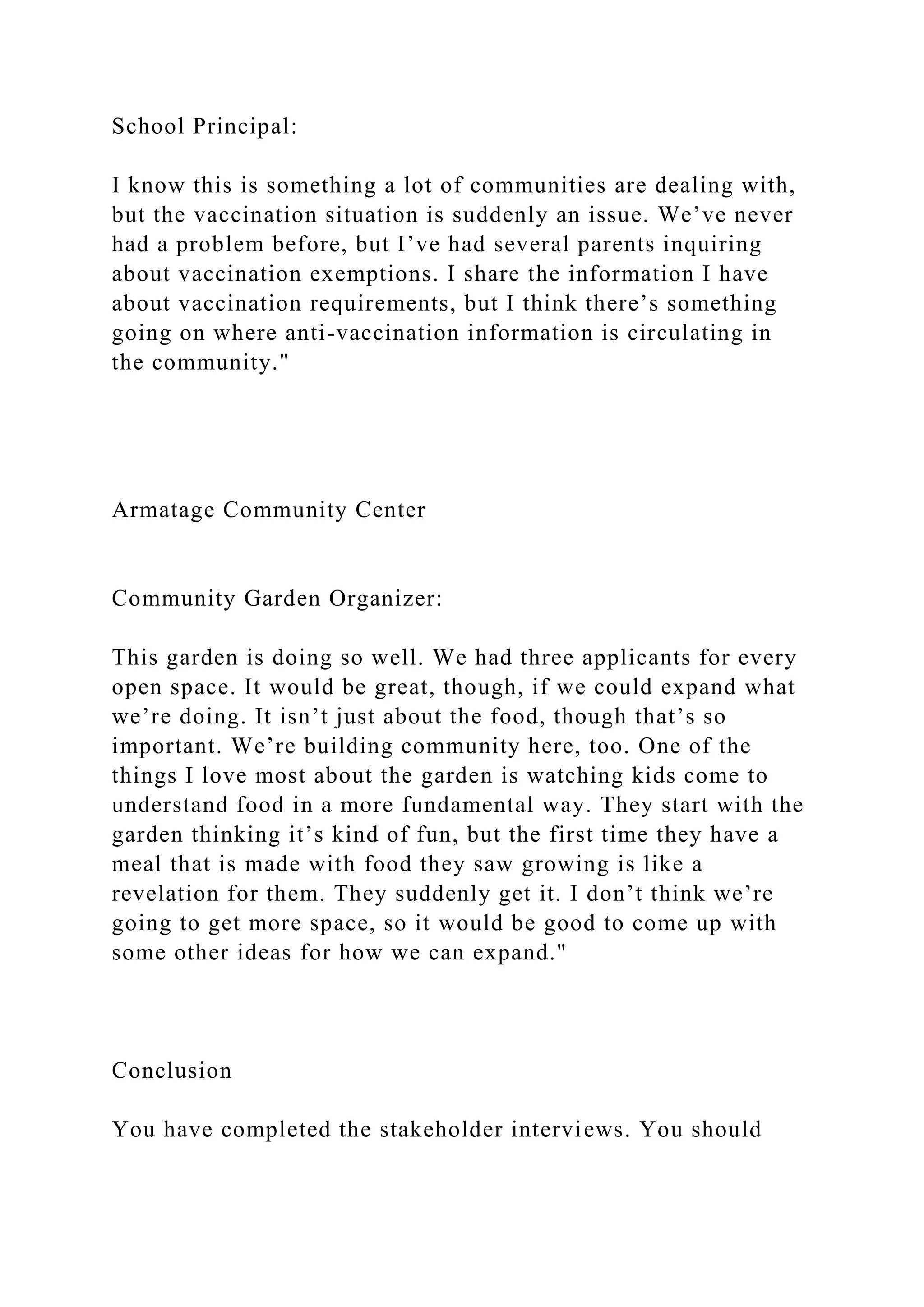 School Principal:
I know this is something a lot of communities are dealing with,
but the vaccination situation is suddenly an issue. We’ve never
had a problem before, but I’ve had several parents inquiring
about vaccination exemptions. I share the information I have
about vaccination requirements, but I think there’s something
going on where anti-vaccination information is circulating in
the community."
Armatage Community Center
Community Garden Organizer:
This garden is doing so well. We had three applicants for every
open space. It would be great, though, if we could expand what
we’re doing. It isn’t just about the food, though that’s so
important. We’re building community here, too. One of the
things I love most about the garden is watching kids come to
understand food in a more fundamental way. They start with the
garden thinking it’s kind of fun, but the first time they have a
meal that is made with food they saw growing is like a
revelation for them. They suddenly get it. I don’t think we’re
going to get more space, so it would be good to come up with
some other ideas for how we can expand."
Conclusion
You have completed the stakeholder interviews. You should
 