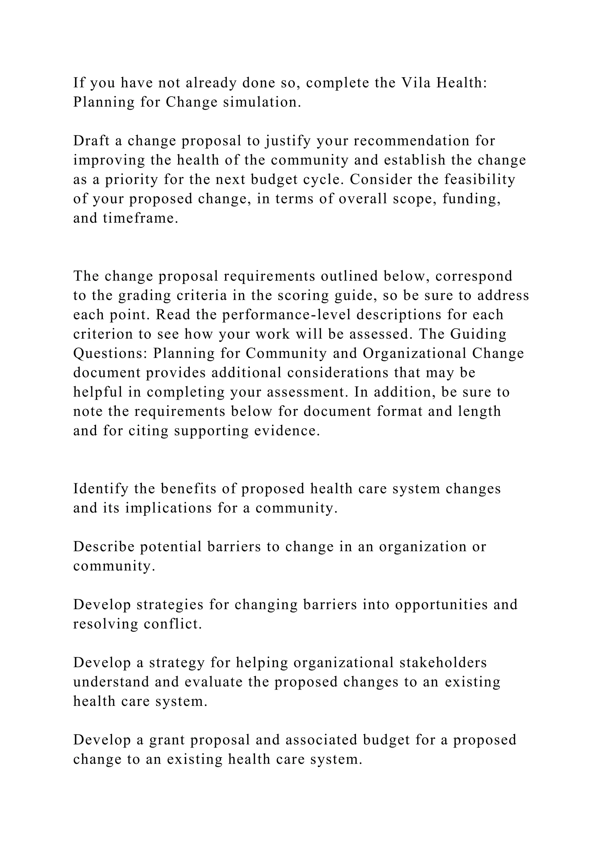 If you have not already done so, complete the Vila Health:
Planning for Change simulation.
Draft a change proposal to justify your recommendation for
improving the health of the community and establish the change
as a priority for the next budget cycle. Consider the feasibility
of your proposed change, in terms of overall scope, funding,
and timeframe.
The change proposal requirements outlined below, correspond
to the grading criteria in the scoring guide, so be sure to address
each point. Read the performance-level descriptions for each
criterion to see how your work will be assessed. The Guiding
Questions: Planning for Community and Organizational Change
document provides additional considerations that may be
helpful in completing your assessment. In addition, be sure to
note the requirements below for document format and length
and for citing supporting evidence.
Identify the benefits of proposed health care system changes
and its implications for a community.
Describe potential barriers to change in an organization or
community.
Develop strategies for changing barriers into opportunities and
resolving conflict.
Develop a strategy for helping organizational stakeholders
understand and evaluate the proposed changes to an existing
health care system.
Develop a grant proposal and associated budget for a proposed
change to an existing health care system.
 