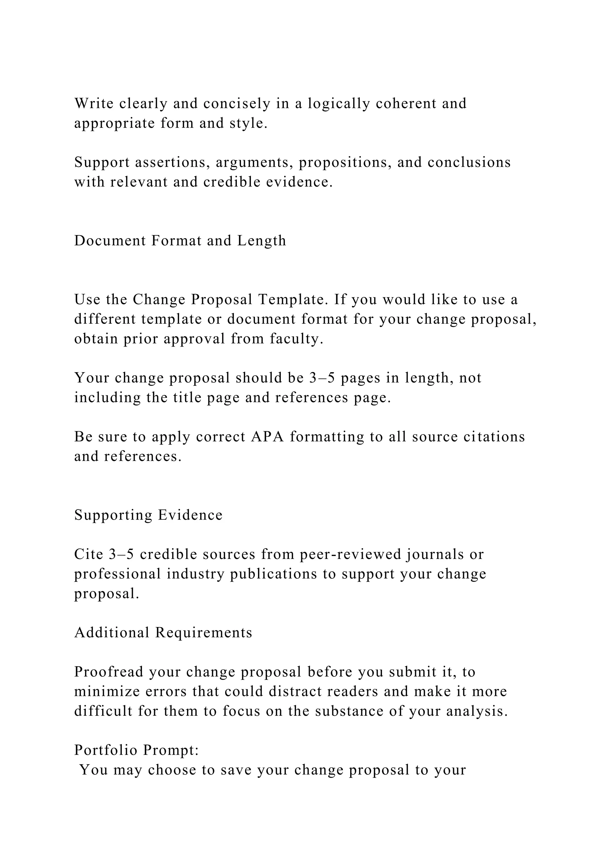 Write clearly and concisely in a logically coherent and
appropriate form and style.
Support assertions, arguments, propositions, and conclusions
with relevant and credible evidence.
Document Format and Length
Use the Change Proposal Template. If you would like to use a
different template or document format for your change proposal,
obtain prior approval from faculty.
Your change proposal should be 3–5 pages in length, not
including the title page and references page.
Be sure to apply correct APA formatting to all source citations
and references.
Supporting Evidence
Cite 3–5 credible sources from peer-reviewed journals or
professional industry publications to support your change
proposal.
Additional Requirements
Proofread your change proposal before you submit it, to
minimize errors that could distract readers and make it more
difficult for them to focus on the substance of your analysis.
Portfolio Prompt:
You may choose to save your change proposal to your
 