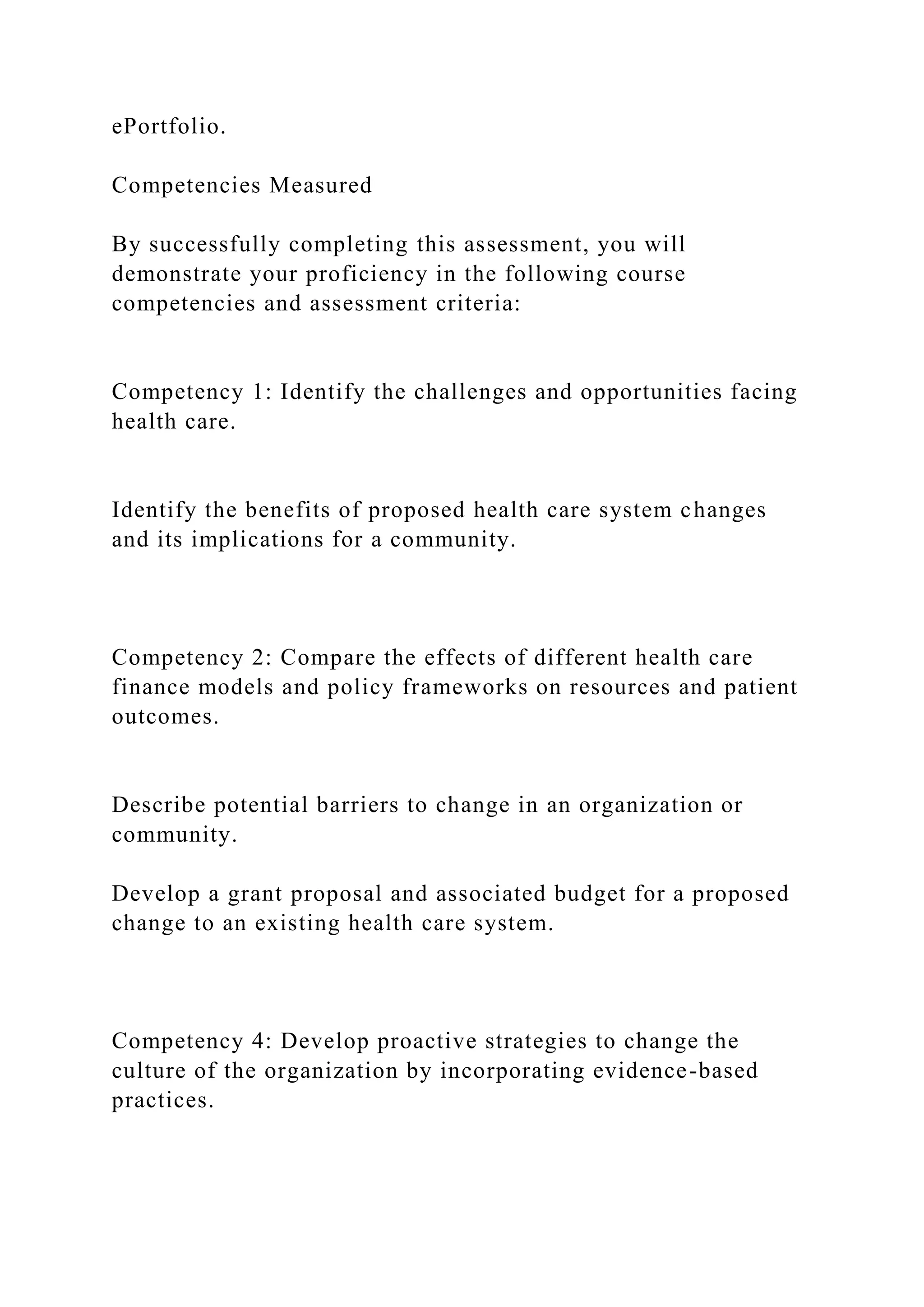 ePortfolio.
Competencies Measured
By successfully completing this assessment, you will
demonstrate your proficiency in the following course
competencies and assessment criteria:
Competency 1: Identify the challenges and opportunities facing
health care.
Identify the benefits of proposed health care system changes
and its implications for a community.
Competency 2: Compare the effects of different health care
finance models and policy frameworks on resources and patient
outcomes.
Describe potential barriers to change in an organization or
community.
Develop a grant proposal and associated budget for a proposed
change to an existing health care system.
Competency 4: Develop proactive strategies to change the
culture of the organization by incorporating evidence-based
practices.
 