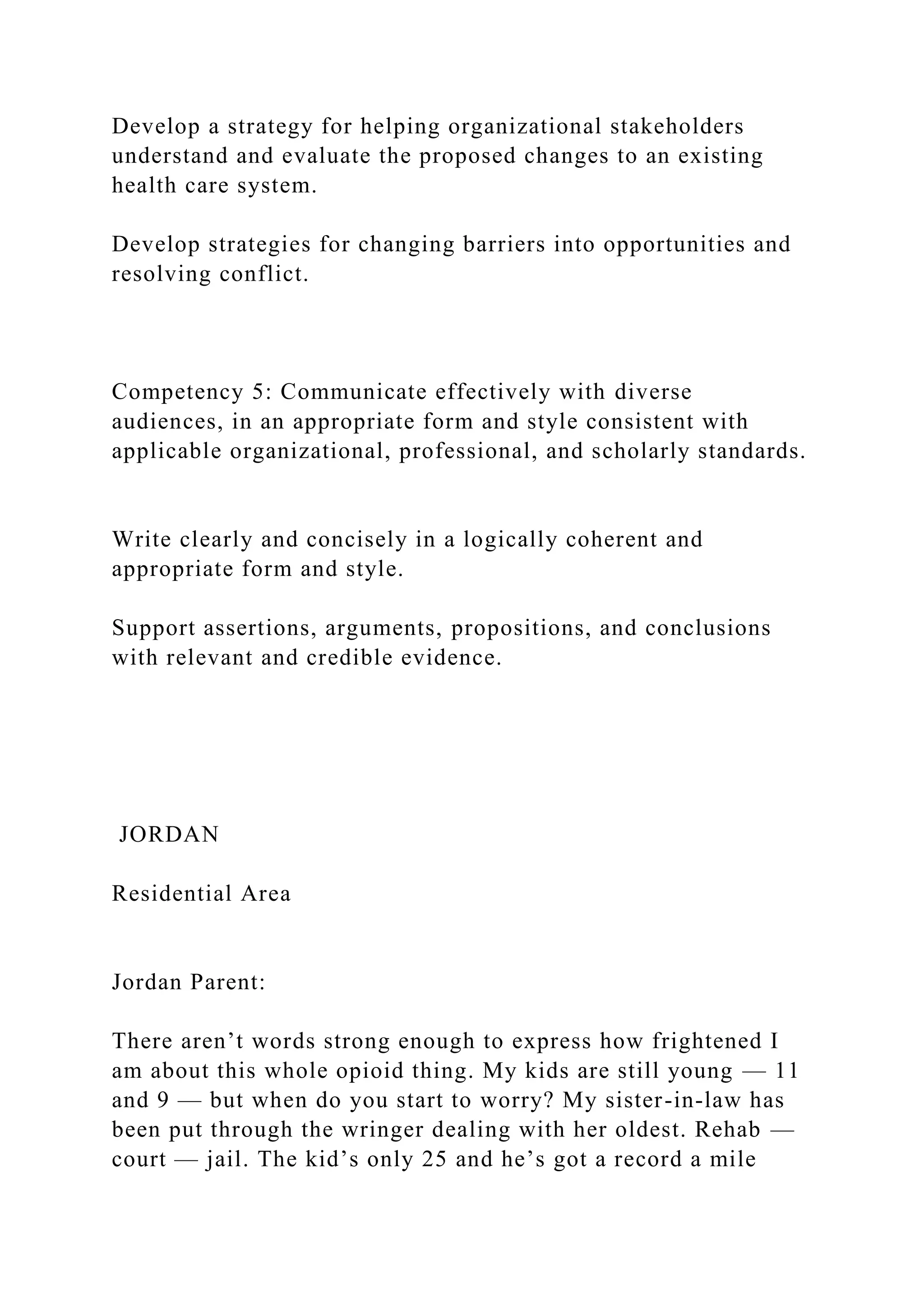 Develop a strategy for helping organizational stakeholders
understand and evaluate the proposed changes to an existing
health care system.
Develop strategies for changing barriers into opportunities and
resolving conflict.
Competency 5: Communicate effectively with diverse
audiences, in an appropriate form and style consistent with
applicable organizational, professional, and scholarly standards.
Write clearly and concisely in a logically coherent and
appropriate form and style.
Support assertions, arguments, propositions, and conclusions
with relevant and credible evidence.
JORDAN
Residential Area
Jordan Parent:
There aren’t words strong enough to express how frightened I
am about this whole opioid thing. My kids are still young — 11
and 9 — but when do you start to worry? My sister-in-law has
been put through the wringer dealing with her oldest. Rehab —
court — jail. The kid’s only 25 and he’s got a record a mile
 
