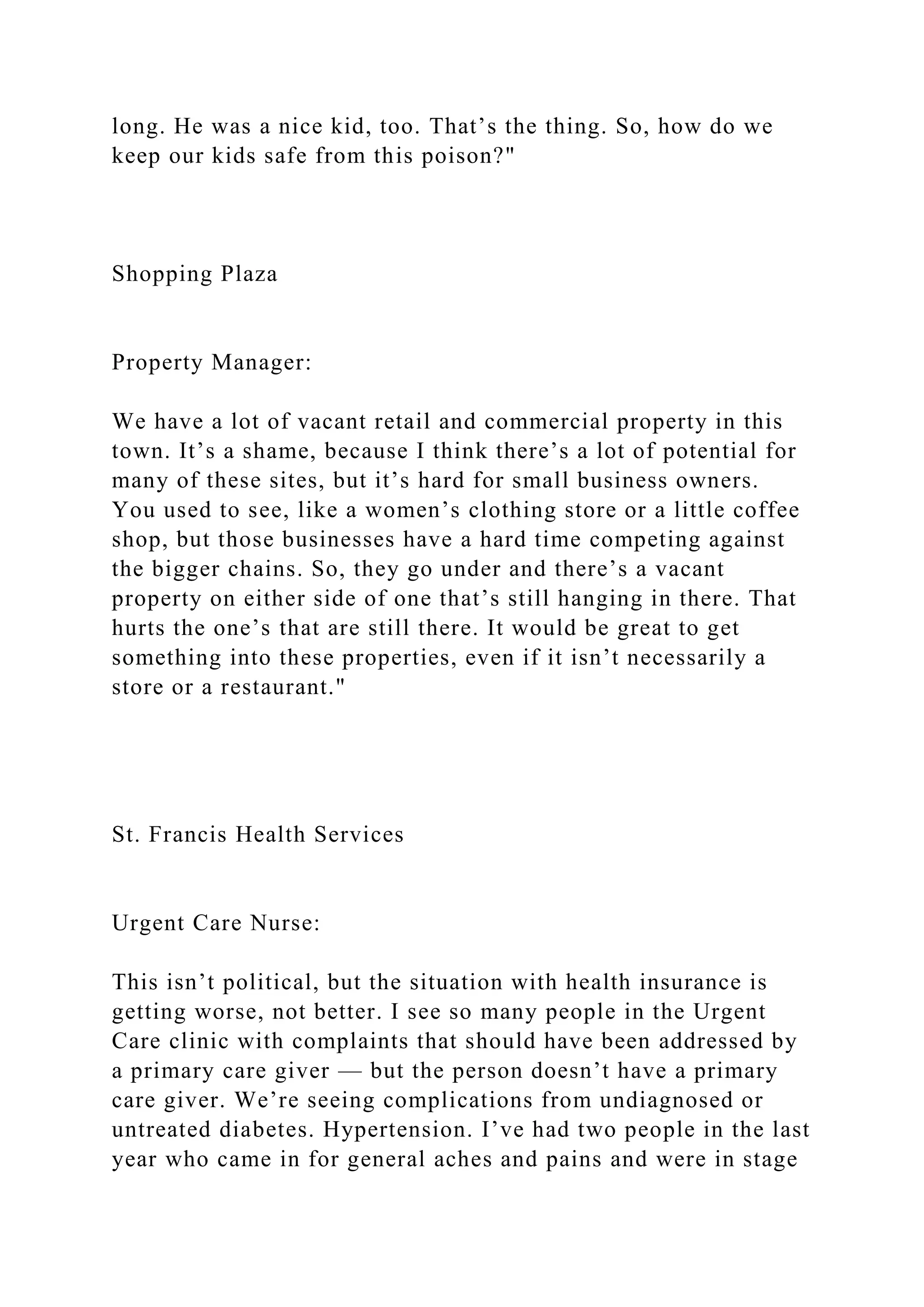 long. He was a nice kid, too. That’s the thing. So, how do we
keep our kids safe from this poison?"
Shopping Plaza
Property Manager:
We have a lot of vacant retail and commercial property in this
town. It’s a shame, because I think there’s a lot of potential for
many of these sites, but it’s hard for small business owners.
You used to see, like a women’s clothing store or a little coffee
shop, but those businesses have a hard time competing against
the bigger chains. So, they go under and there’s a vacant
property on either side of one that’s still hanging in there. That
hurts the one’s that are still there. It would be great to get
something into these properties, even if it isn’t necessarily a
store or a restaurant."
St. Francis Health Services
Urgent Care Nurse:
This isn’t political, but the situation with health insurance is
getting worse, not better. I see so many people in the Urgent
Care clinic with complaints that should have been addressed by
a primary care giver — but the person doesn’t have a primary
care giver. We’re seeing complications from undiagnosed or
untreated diabetes. Hypertension. I’ve had two people in the last
year who came in for general aches and pains and were in stage
 