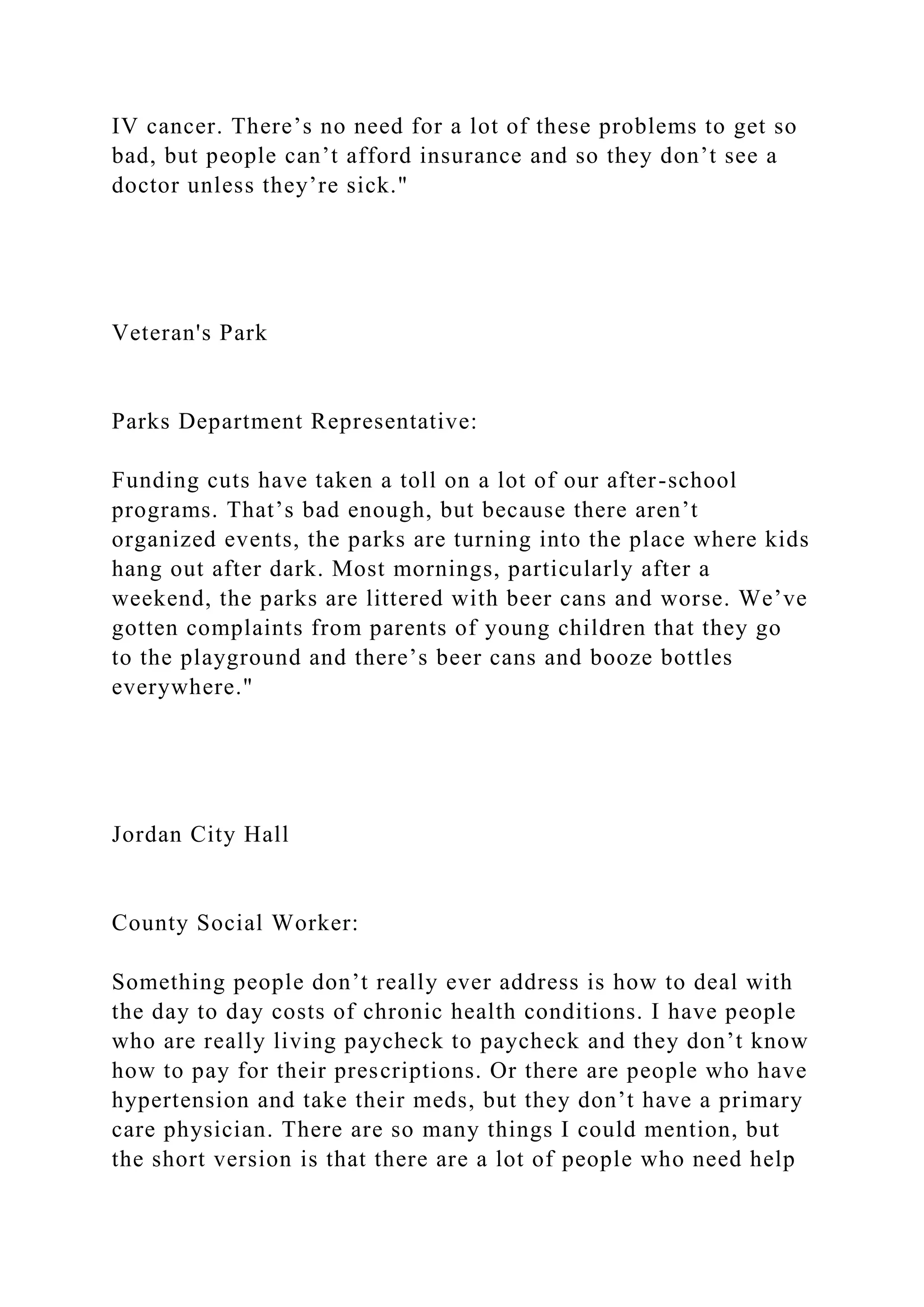 IV cancer. There’s no need for a lot of these problems to get so
bad, but people can’t afford insurance and so they don’t see a
doctor unless they’re sick."
Veteran's Park
Parks Department Representative:
Funding cuts have taken a toll on a lot of our after-school
programs. That’s bad enough, but because there aren’t
organized events, the parks are turning into the place where kids
hang out after dark. Most mornings, particularly after a
weekend, the parks are littered with beer cans and worse. We’ve
gotten complaints from parents of young children that they go
to the playground and there’s beer cans and booze bottles
everywhere."
Jordan City Hall
County Social Worker:
Something people don’t really ever address is how to deal with
the day to day costs of chronic health conditions. I have people
who are really living paycheck to paycheck and they don’t know
how to pay for their prescriptions. Or there are people who have
hypertension and take their meds, but they don’t have a primary
care physician. There are so many things I could mention, but
the short version is that there are a lot of people who need help
 