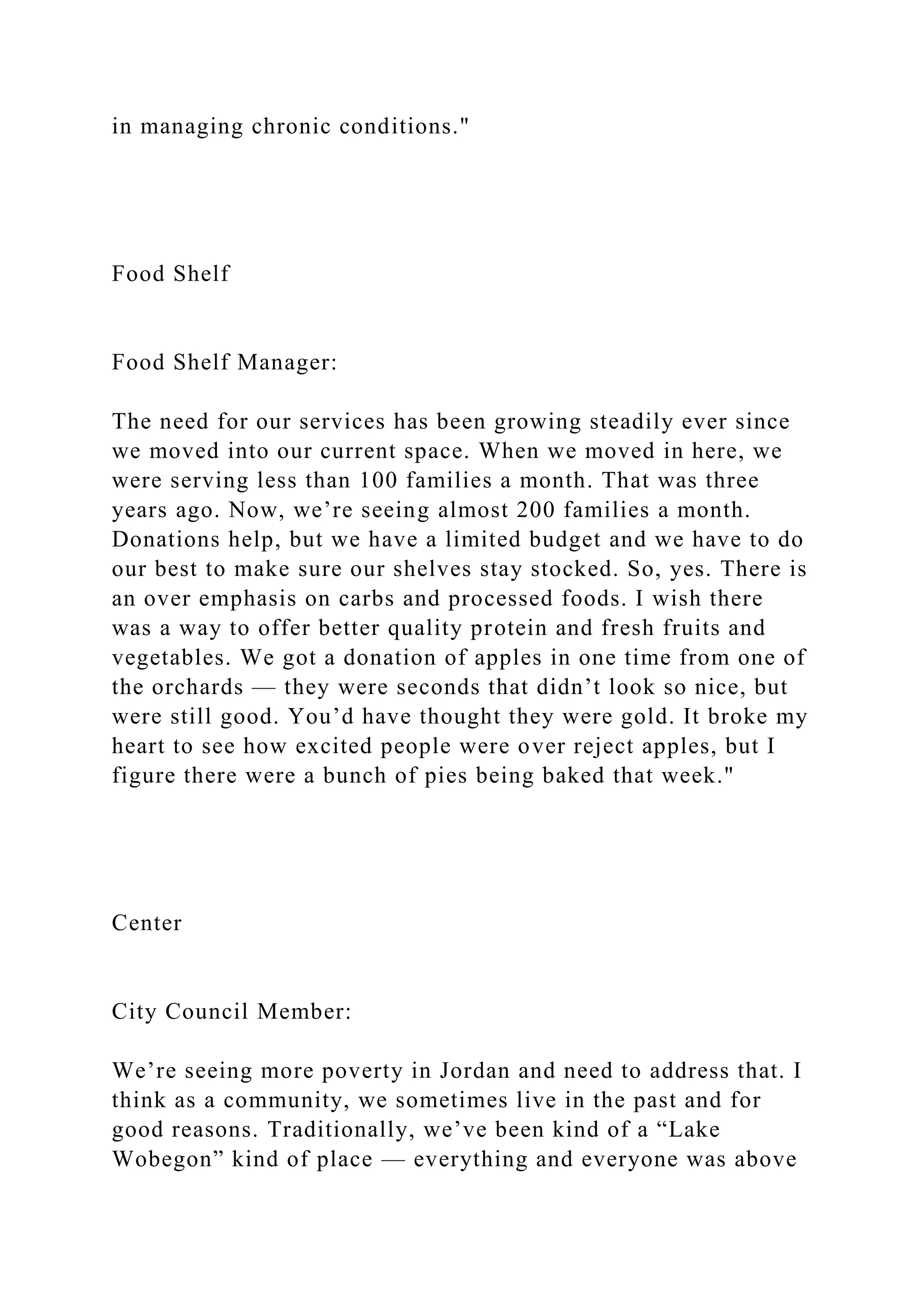 in managing chronic conditions."
Food Shelf
Food Shelf Manager:
The need for our services has been growing steadily ever since
we moved into our current space. When we moved in here, we
were serving less than 100 families a month. That was three
years ago. Now, we’re seeing almost 200 families a month.
Donations help, but we have a limited budget and we have to do
our best to make sure our shelves stay stocked. So, yes. There is
an over emphasis on carbs and processed foods. I wish there
was a way to offer better quality protein and fresh fruits and
vegetables. We got a donation of apples in one time from one of
the orchards — they were seconds that didn’t look so nice, but
were still good. You’d have thought they were gold. It broke my
heart to see how excited people were over reject apples, but I
figure there were a bunch of pies being baked that week."
Center
City Council Member:
We’re seeing more poverty in Jordan and need to address that. I
think as a community, we sometimes live in the past and for
good reasons. Traditionally, we’ve been kind of a “Lake
Wobegon” kind of place — everything and everyone was above
 