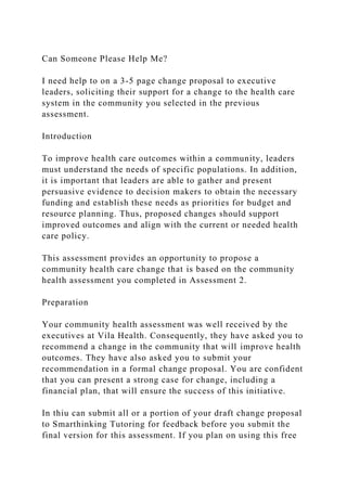 Can Someone Please Help Me?
I need help to on a 3-5 page change proposal to executive
leaders, soliciting their support for a change to the health care
system in the community you selected in the previous
assessment.
Introduction
To improve health care outcomes within a community, leaders
must understand the needs of specific populations. In addition,
it is important that leaders are able to gather and present
persuasive evidence to decision makers to obtain the necessary
funding and establish these needs as priorities for budget and
resource planning. Thus, proposed changes should support
improved outcomes and align with the current or needed health
care policy.
This assessment provides an opportunity to propose a
community health care change that is based on the community
health assessment you completed in Assessment 2.
Preparation
Your community health assessment was well received by the
executives at Vila Health. Consequently, they have asked you to
recommend a change in the community that will improve health
outcomes. They have also asked you to submit your
recommendation in a formal change proposal. You are confident
that you can present a strong case for change, including a
financial plan, that will ensure the success of this initiative.
In thiu can submit all or a portion of your draft change proposal
to Smarthinking Tutoring for feedback before you submit the
final version for this assessment. If you plan on using this free
 