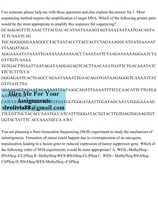 Can someone please help me with these questions and also explain the answer for 1. Most
sequencing method require the amplification of target DNA. Which of the following primer pairs
would be the most appropriate to amplify this sequence for sequencing?
GCAGGAGTTTCAAACTTTACGACACATAATAAAAGTAGTAAATAATAATGACAGTA
TCTCAAATCAG
TGCAGGGGGGAAAGGCCTACTAATACCTTACCACCCTAGAAAGGCATGATGAAAAT
TTAAGATAGA
AGGAAAATATAAATTGAAAAAAAAAAACCTAAATATTCTAAGAAAAAAGGAATCTA
GTTTGTCAAAA
TGTGACTTGAATTAATAGATAAGGAGAGTCACTTAACAAATGATTCTGACAAATATC
TTCTCTTTCCA
GGGAGAATCACTGAGCCAGAATAAAATTGAACAGATGATAAGAGGGTCAAAATTAT
GTTTATCTTA
GGAAAAGTAGAATAGAAAATTTATAAGCAGATTAAAATTTTCCCAACATTCTTGTGA
AATATGACA
CATCCCAATCTTAACAGATGTGATGGTGGGATAATTGGATAGCAATATGGGAAAAG
ATATATTTAAT
TTCCGTTGCTACACCAAATGCCATCATTTGGGATACTGTACTTGTGAGTGGAAGTGT
GGTACTATTTC ACCAAATGCCA A B C
You are planning a Next Generation Sequencing (NGS) experiment to study the mechanism of
tumorigenesis. Formation of tumor could happen due to overexpression of an oncogene,
translocation leading to a fusion gene or reduced expression of tumor suppressor gene. Which of
the following order of NGS experiments would be most appropriate? A. WGS--MethylSeq--
RNASeq--CLiPSeq B. MethylSeq-WES-RNASeq-CLiPSeq C. WES-- MethylSeq-RNASeq-
CliPSeq D. RNASeq-WES-MethylSeq--CliPSeq
 