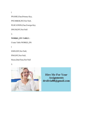 (
PNAME,Char,Primary Key,
PNUMBER,INT,Not Null,
PLOCATION,Char,Foreign Key
DNUM,INT,Not Null
);
WORKS_ON TABLE :
Create Table WORKS_ON
(
ESSN,INT,Not Null,
PNO,INT,Not Null,
Hours,DateTime,Not Null
);
 