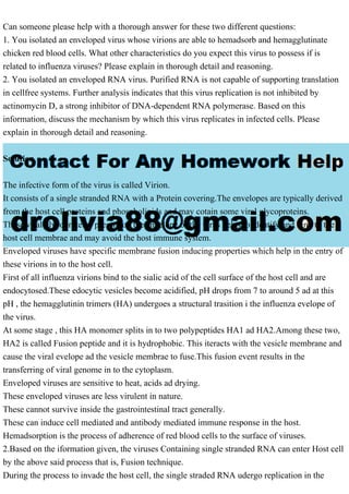 Can someone please help with a thorough answer for these two different questions:
1. You isolated an enveloped virus whose virions are able to hemadsorb and hemagglutinate
chicken red blood cells. What other characteristics do you expect this virus to possess if is
related to influenza viruses? Please explain in thorough detail and reasoning.
2. You isolated an enveloped RNA virus. Purified RNA is not capable of supporting translation
in cellfree systems. Further analysis indicates that this virus replication is not inhibited by
actinomycin D, a strong inhibitor of DNA-dependent RNA polymerase. Based on this
information, discuss the mechanism by which this virus replicates in infected cells. Please
explain in thorough detail and reasoning.
Solution
The infective form of the virus is called Virion.
It consists of a single stranded RNA with a Protein covering.The envelopes are typically derived
from the host cell proteins and phospholipids and may cotain some viral glycoproteins.
These viral glycoproteins present on the envelope of the virus helps to identify and bind to the
host cell membrae and may avoid the host immune system.
Enveloped viruses have specific membrane fusion inducing properties which help in the entry of
these virions in to the host cell.
First of all influenza virions bind to the sialic acid of the cell surface of the host cell and are
endocytosed.These edocytic vesicles become acidified, pH drops from 7 to around 5 ad at this
pH , the hemagglutinin trimers (HA) undergoes a structural trasition i the influenza evelope of
the virus.
At some stage , this HA monomer splits in to two polypeptides HA1 ad HA2.Among these two,
HA2 is called Fusion peptide and it is hydrophobic. This iteracts with the vesicle membrane and
cause the viral evelope ad the vesicle membrae to fuse.This fusion event results in the
transferring of viral genome in to the cytoplasm.
Enveloped viruses are sensitive to heat, acids ad drying.
These enveloped viruses are less virulent in nature.
These cannot survive inside the gastrointestinal tract generally.
These can induce cell mediated and antibody mediated immune response in the host.
Hemadsorption is the process of adherence of red blood cells to the surface of viruses.
2.Based on the iformation given, the viruses Containing single stranded RNA can enter Host cell
by the above said process that is, Fusion technique.
During the process to invade the host cell, the single straded RNA udergo replication in the
 