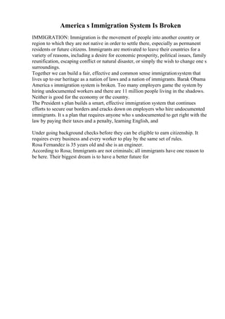 America s Immigration System Is Broken
IMMIGRATION: Immigration is the movement of people into another country or
region to which they are not native in order to settle there, especially as permanent
residents or future citizens. Immigrants are motivated to leave their countries for a
variety of reasons, including a desire for economic prosperity, political issues, family
reunification, escaping conflict or natural disaster, or simply the wish to change one s
surroundings.
Together we can build a fair, effective and common sense immigrationsystem that
lives up to our heritage as a nation of laws and a nation of immigrants. Barak Obama
America s immigration system is broken. Too many employers game the system by
hiring undocumented workers and there are 11 million people living in the shadows.
Neither is good for the economy or the country.
The President s plan builds a smart, effective immigration system that continues
efforts to secure our borders and cracks down on employers who hire undocumented
immigrants. It s a plan that requires anyone who s undocumented to get right with the
law by paying their taxes and a penalty, learning English, and
Under going background checks before they can be eligible to earn citizenship. It
requires every business and every worker to play by the same set of rules.
Rosa Fernandez is 35 years old and she is an engineer.
According to Rosa; Immigrants are not criminals; all immigrants have one reason to
be here. Their biggest dream is to have a better future for
 