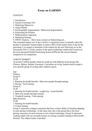 Essay on GARMIN
CONTENT
1. Introduction
2. Garmin Forerunner 610
3. Marketing Objectives
4. Target Market
5. Psychographic Segmentation / Behavioral Segmentation
6. Positioning the Product
7. Differentiation Approach
8. Marketing Strategy
9. SWOT Analysis ... Show more content on Helpwriting.net ...
The estimated market size in Sg is small it s expected to grow eventually when the
product is launched. Garmin hopes to achieve 80% of the market share in Sg for the
upcoming 2 yrs targets to dominate in the market for the next following yrs as the
Forerunner 610 is 1 of the watches in the sports technology market that consists on
the most advanced Global Positioning System (GPS) has the newest features
compared to its competitors.
TARGET MARKET
At around 5 million people which are made up with different racial groups like
Chinese, Malays, Indians, Eurasians, Caucasians etc in Sg. Garmin need to target a
very specific group of cycling other outdoors sports.
Age
Purpose
Group Y
16 24
1. Running for health benefits / Meet new people through running
2. Racing / Trail running
Group X
25 41
1. Running for health benefits / weight loss / social benefits
2. Meet new people through running
3. Treadmill running / Trail running
Baby Boomers
42 60
1. Running for health benefits
2. Casual running
Group Y represents younger consumers that have a faster ability of learning adapting
to such advance technology. At the same time, this is the group that is the most
pricing conscious yet most curious to own a latest technology. Group X represents
working adults who are normally keener on owning a product relating to their health
lifestyle. The subject matter of product
 