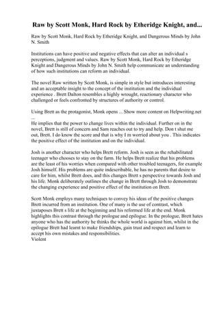 Raw by Scott Monk, Hard Rock by Etheridge Knight, and...
Raw by Scott Monk, Hard Rock by Etheridge Knight, and Dangerous Minds by John
N. Smith
Institutions can have positive and negative effects that can alter an individual s
perceptions, judgment and values. Raw by Scott Monk, Hard Rock by Etheridge
Knight and Dangerous Minds by John N. Smith help communicate an understanding
of how such institutions can reform an individual.
The novel Raw written by Scott Monk, is simple in style but introduces interesting
and an acceptable insight to the concept of the institution and the individual
experience . Brett Dalton resembles a highly wrought, reactionary character who
challenged or feels confronted by structures of authority or control.
Using Brett as the protagonist, Monk opens ... Show more content on Helpwriting.net
...
He implies that the power to change lives within the individual. Further on in the
novel, Brett is still of concern and Sam reaches out to try and help. Don t shut me
out, Brett. I do know the score and that is why I m worried about you . This indicates
the positive effect of the institution and on the individual.
Josh is another character who helps Brett reform. Josh is seen as the rehabilitated
teenager who chooses to stay on the farm. He helps Brett realize that his problems
are the least of his worries when compared with other troubled teenagers, for example
Josh himself. His problems are quite indescribable, he has no parents that desire to
care for him, whilst Brett does, and this changes Brett s perspective towards Josh and
his life. Monk deliberately outlines the change in Brett through Josh to demonstrate
the changing experience and positive effect of the institution on Brett.
Scott Monk employs many techniques to convey his ideas of the positive changes
Brett incurred from an institution. One of many is the use of contrast, which
juxtaposes Brett s life at the beginning and his reformed life at the end. Monk
highlights this contrast through the prologue and epilogue. In the prologue, Brett hates
anyone who has the authority he thinks the whole world is against him, whilst in the
epilogue Brett had learnt to make friendships, gain trust and respect and learn to
accept his own mistakes and responsibilities.
Violent
 