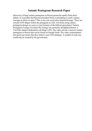 Satanic Pentagram Research Paper
Discovery of huge satanic pentagram on Russia peninsula sparks Putin alien
debate. Is it possible that Russian president Putin is attempting to send a satanic
message to aliens in space? This is not your usual alien inspired footage. There are
circular UFO shapes within the pentagram as well. Are aliens using satanic
pentagram designs to scare or warn humans of the biblical apocalypse? Satanic
Pentagram Footage Unveiled The footage was posted by thirdphaseofmoon, a
YouTube channel dedicated to all things UFO. The video unveils a massive satanic
pentagram in Russia that can be found on Google Earth. The video commentators
also point out circles that they believe were UFO landings. A symbol of such size
could only be created by the government,
 