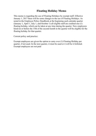 Floating Holiday Memo
This memo is regarding the use of Floating Holidays by exempt staff. Effective
January 1, 2017 there will be some changes to the use of Floating Holidays. As
noted in the Employee Policy Handbook at the beginning each calendar quarter
(January 1, April 1, July 1, and October 1) all eligible staff are credited one (1)
floating holiday, which can be taken at any time during the quarter. New employees
hired on or before the 15th of the second month in the quarter will be eligible for the
floating holiday for that quarter.
Current policy and practice:
Exempt employees are given the option to carry over (1) Floating Holiday per
quarter, if not used. In the next quarter, it must be used or it will be it forfeited.
Exempt employees are not paid
 