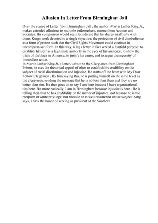 Allusion In Letter From Birmingham Jail
Over the course of Letter from Birmingham Jail , the author, Martin Luther King Jr.,
makes extended allusions to multiple philosophers, among them Aquinas and
Socrates. His comparison would seem to indicate that he shares an affinity with
them. King s work devoted to a single objective: the protection of civil disobedience
as a form of protest such that the Civil Rights Movement could continue in
uncompromised form. In this way, King s letter in fact served a fourfold purpose: to
establish himself as a legitimate authority in the eyes of his audience, to show the
trials of the black in America, to justify his cause, and to argue the necessity of
immediate action.
In Martin Luther King Jr. s letter, written to the Clergymen from Birmingham
Prison, he uses the rhetorical appeal of ethos to establish his credibility on the
subject of racial discrimination and injustice. He starts off the letter with My Dear
Fellow Clergymen . By him saying this, he is putting himself on the same level as
the clergymen, sending the message that he is no less than them and they are no
better than him. He then goes on to say, I am here because I have organizational
ties here. But more basically, I am in Birmingham because injustice is here . He is
telling them that he has credibility on the matter of injustice, not because he is the
recipient of white privilege, but because he is well researched on the subject. King
says, I have the honor of serving as president of the Southern
 