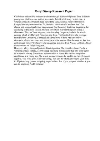Meryl Streep Research Paper
Celebrities and notable men and women often get acknowledgments from different
prestigious platforms due to their success in their field of study. In this case, a
veteran actress like Meryl Streep earned the same. She has received three Ivy
League honorary doctorates so far. Her next movie should be about her! The
classic and tenured performer has garnered four honorary doctorate degrees so far,
according to Business Insider. She did so without ever stepping foot inside a
classroom. Three of those degrees come from Ivy League schools in the whole
country which are Harvard, Princeton and Yale. The fourth degree she received
from Indiana University. She received a Doctorate of Fine Arts due to her
cinematic talents, successes and her advocacy for women. Has she ever set foot in a
college area before? Certainly. She has earned a degree from Vassar College.... Show
more content on Helpwriting.net ...
However, Meryl Streep objects to this designation. She considers herself to be a
versatile actress. In total, Meryl Streep has more nominations than any other actor
or actress in history. She started her education at home. Her mother taught her
confidence at a young age. She was a mentor because she said to me, Meryl, you re
capable. You re so great. She was saying, You can do whatever you put your mind
to. If you re lazy, you re not going to get it done. But if you put your mind to it, you
can do anything. And I believed
 