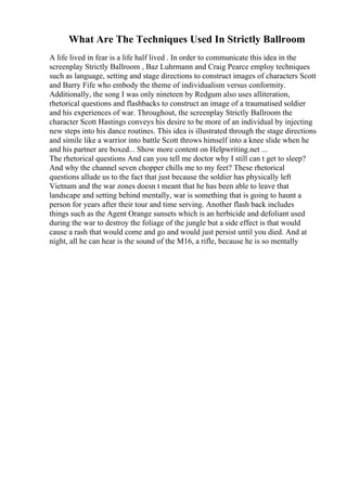 What Are The Techniques Used In Strictly Ballroom
A life lived in fear is a life half lived . In order to communicate this idea in the
screenplay Strictly Ballroom , Baz Luhrmann and Craig Pearce employ techniques
such as language, setting and stage directions to construct images of characters Scott
and Barry Fife who embody the theme of individualism versus conformity.
Additionally, the song I was only nineteen by Redgum also uses alliteration,
rhetorical questions and flashbacks to construct an image of a traumatised soldier
and his experiences of war. Throughout, the screenplay Strictly Ballroom the
character Scott Hastings conveys his desire to be more of an individual by injecting
new steps into his dance routines. This idea is illustrated through the stage directions
and simile like a warrior into battle Scott throws himself into a knee slide when he
and his partner are boxed... Show more content on Helpwriting.net ...
The rhetorical questions And can you tell me doctor why I still can t get to sleep?
And why the channel seven chopper chills me to my feet? These rhetorical
questions allude us to the fact that just because the soldier has physically left
Vietnam and the war zones doesn t meant that he has been able to leave that
landscape and setting behind mentally, war is something that is going to haunt a
person for years after their tour and time serving. Another flash back includes
things such as the Agent Orange sunsets which is an herbicide and defoliant used
during the war to destroy the foliage of the jungle but a side effect is that would
cause a rash that would come and go and would just persist until you died. And at
night, all he can hear is the sound of the M16, a rifle, because he is so mentally
 