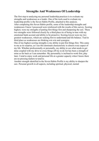 Strengths And Weaknesses Of Leadership
The first step to analyzing my personal leadership practices is to evaluate my
strengths and weaknesses as a leader. One of the tools used to evaluate my
leadership profile is the Seven Habits Profile, attached to this analysis.
After completing this Seven Habits profile, some of the leadership strengths and
weaknesses I knew I possessed were reinforced with the results of this survey. Scoring
highest, were my strengths of putting first things first and sharpening the saw. These
two strengths were followed closely by a third place tie of being in tune with my
emotional bank account and ability to be proactive. Scoring lowest were my two
greatest weaknesses, which are seeking first to understand and life balance. Tied in
third place as weaknesses are thinking win win and synergize.
One of my highest scoring strengths is my ability to put first things first. This came
to me as no surprise, as I see this dominant characteristic in almost every aspect of
my life. Whether professionally or personally, my ability to see what needs to get
done coupled with my drive to cross things off my to do list has been a strength of
mine as far back as I can remember. My personality is inclined to work first, play
later. I tend to enjoy work and personal life at a greater capacity when I know there
are no pressing matters to tend to.
Another strength identified in the Seven Habits Profile is my ability to sharpen the
saw. Personal growth in all aspects, including spiritual, physical, mental
 