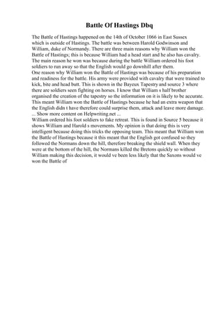 Battle Of Hastings Dbq
The Battle of Hastings happened on the 14th of October 1066 in East Sussex
which is outside of Hastings. The battle was between Harold Godwinson and
William, duke of Normandy. There are three main reasons why William won the
Battle of Hastings; this is because William had a head start and he also has cavalry.
The main reason he won was because during the battle William ordered his foot
soldiers to run away so that the English would go downhill after them.
One reason why William won the Battle of Hastings was because of his preparation
and readiness for the battle. His army were provided with cavalry that were trained to
kick, bite and head butt. This is shown in the Bayeux Tapestry and source 3 where
there are soldiers seen fighting on horses. I know that William s half brother
organised the creation of the tapestry so the information on it is likely to be accurate.
This meant William won the Battle of Hastings because he had an extra weapon that
the English didn t have therefore could surprise them, attack and leave more damage.
... Show more content on Helpwriting.net ...
William ordered his foot soldiers to fake retreat. This is found in Source 5 because it
shows William and Harold s movements. My opinion is that doing this is very
intelligent because doing this tricks the opposing team. This meant that William won
the Battle of Hastings because it this meant that the English got confused so they
followed the Normans down the hill, therefore breaking the shield wall. When they
were at the bottom of the hill, the Normans killed the Bretons quickly so without
William making this decision, it would ve been less likely that the Saxons would ve
won the Battle of
 