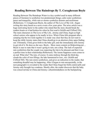 Reading Between The Raindrops By T. Coraghessan Boyle
Reading Between The Raindrops Water is a key symbol used in many different
pieces of literature to symbolize two predominant things; calm water symbolizes
peace and tranquility, while rain or storms symbolize disaster and misfortune
(Robertson). T. Coraghessan Boyle, the author of The Love of My Life , began
writing this story based on a news event a few years prior. The news article was a
huge motivating factor to the author who stated that the story should break the
readers hearts as it had broken his when he first read it (Schilb and Clifford 556).
The main characters in The Love of My Life , Jeremy and China, begin as high
school seniors who appear to be madly in love. When China falls pregnant after a
camping trip the two took together it is made very clear that they do not want to
keep the child; Jeremy states that China should go to an abortion clinic upon finding
out. Ultimately, China gives birth to the baby girl, and she immediately tells Jeremy
to get rid of it. He does as she says. Boyle... Show more content on Helpwriting.net ...
Boyle is sure to state that it wasn t going to rain, not a drop. The lack of expected
rain symbolizes that the couple was expecting the trip to be pleasant and that it was
a perfect time in their relationship (Robertson). The serene happiness soon comes to
an end. What else? The rain, of course. It came midway through the third day,
clouds the color of iron fillings, the lake hammered to iron , too. (Schilb and
Clifford 560). The rain storm symbolizes, and gives an indication to the reader, that
something dreadful may be happening. After it began to rain unexpectedly, in the
next paragraph it is revealed to the reader that China forgot her birth control pills and
Jeremy only brought two condoms. Shortly after, the reader discovers that the baby
was conceived due to China and Jeremy s absentmindedness on the backpacking
 