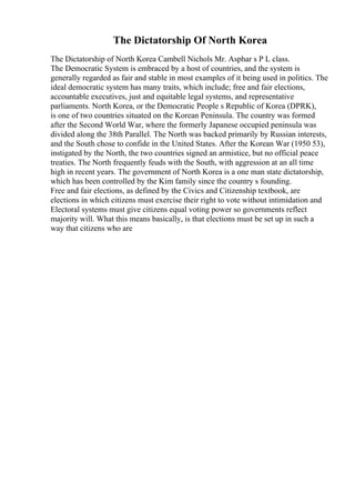 The Dictatorship Of North Korea
The Dictatorship of North Korea Cambell Nichols Mr. Asphar s P L class.
The Democratic System is embraced by a host of countries, and the system is
generally regarded as fair and stable in most examples of it being used in politics. The
ideal democratic system has many traits, which include; free and fair elections,
accountable executives, just and equitable legal systems, and representative
parliaments. North Korea, or the Democratic People s Republic of Korea (DPRK),
is one of two countries situated on the Korean Peninsula. The country was formed
after the Second World War, where the formerly Japanese occupied peninsula was
divided along the 38th Parallel. The North was backed primarily by Russian interests,
and the South chose to confide in the United States. After the Korean War (1950 53),
instigated by the North, the two countries signed an armistice, but no official peace
treaties. The North frequently feuds with the South, with aggression at an all time
high in recent years. The government of North Korea is a one man state dictatorship,
which has been controlled by the Kim family since the country s founding.
Free and fair elections, as defined by the Civics and Citizenship textbook, are
elections in which citizens must exercise their right to vote without intimidation and
Electoral systems must give citizens equal voting power so governments reflect
majority will. What this means basically, is that elections must be set up in such a
way that citizens who are
 