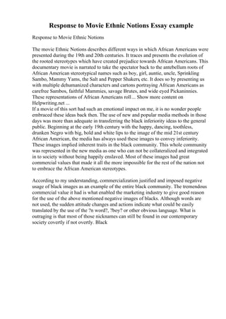 Response to Movie Ethnic Notions Essay example
Response to Movie Ethnic Notions
The movie Ethnic Notions describes different ways in which African Americans were
presented during the 19th and 20th centuries. It traces and presents the evolution of
the rooted stereotypes which have created prejudice towards African Americans. This
documentary movie is narrated to take the spectator back to the antebellum roots of
African American stereotypical names such as boy, girl, auntie, uncle, Sprinkling
Sambo, Mammy Yams, the Salt and Pepper Shakers, etc. It does so by presenting us
with multiple dehumanized characters and cartons portraying African Americans as
carefree Sambos, faithful Mammies, savage Brutes, and wide eyed Pickaninnies.
These representations of African Americans roll... Show more content on
Helpwriting.net ...
If a movie of this sort had such an emotional impact on me, it is no wonder people
embraced these ideas back then. The use of new and popular media methods in those
days was more than adequate in transferring the black inferiority ideas to the general
public. Beginning at the early 19th century with the happy, dancing, toothless,
drunken Negro with big, bold and white lips to the image of the mid 21st century
African American, the media has always used these images to convey inferiority.
These images implied inherent traits in the black community. This whole community
was represented in the new media as one who can not be collateralized and integrated
in to society without being happily enslaved. Most of these images had great
commercial values that made it all the more impossible for the rest of the nation not
to embrace the African American stereotypes.
According to my understanding, commercialization justified and imposed negative
usage of black images as an example of the entire black community. The tremendous
commercial value it had is what enabled the marketing industry to give good reason
for the use of the above mentioned negative images of blacks. Although words are
not used, the sudden attitude changes and actions indicate what could be easily
translated by the use of the ?n word?, ?boy? or other obvious language. What is
outraging is that most of those nicknames can still be found in our contemporary
society covertly if not overtly. Black
 
