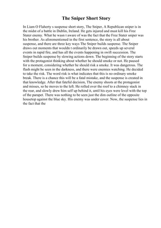 The Sniper Short Story
In Liam O Flaherty s suspense short story, The Sniper, A Republican sniper is in
the midst of a battle in Dublin, Ireland. He gets injured and must kill his Free
Stater enemy. What he wasn t aware of was the fact that the Free Stater sniper was
his brother. As aforementioned in the first sentence, the story is all about
suspense, and there are three key ways The Sniper builds suspense. The Sniper
draws out moments that wouldn t ordinarily be drawn out, speeds up several
events in rapid fire, and has all the events happening in swift succession. The
Sniper builds suspense by slowing actions down. The beginning of the story starts
with the protagonist thinking about whether he should smoke or not. He paused
for a moment, considering whether he should risk a smoke. It was dangerous. The
flash might be seen in the darkness, and there were enemies watching. He decided
to take the risk. The word risk is what indicates that this is no ordinary smoke
break. There is a chance this will be a fatal mistake, and the suspense is created in
that knowledge. After that fateful decision, The enemy shoots at the protagonist
and misses, so he moves to the left. He rolled over the roof to a chimney stack in
the rear, and slowly drew him self up behind it, until his eyes were level with the top
of the parapet. There was nothing to be seen just the dim outline of the opposite
housetop against the blue sky. His enemy was under cover. Now, the suspense lies in
the fact that the
 