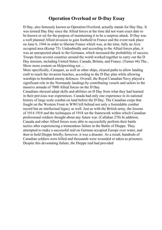 Operation Overload or D-Day Essay
D Day, also famously known as Operation Overlord, actually stands for Day Day. It
was termed Day Day since the Allied forces at the time did not want exact date to
be known or set for the purpose of maintaining it to be a surprise attack. D Day was
a well planned Allied invasion to gain foothold in France and the event took place
on June 6, 1944 in order to liberate France which was, at the time, fully an Axis
occupied area (Kemp 75). Undoubtedly and according to the Allied forces plan, it
was an unexpected attack to the Germans, which increased the probability of success.
Troops from several countries around the world worked together to carry out the D
Day mission, including United States, Canada, Britain, and France. (Turner 44) The...
Show more content on Helpwriting.net ...
More specifically, Caraquet, as well as other ships, cleared paths to allow landing
craft to reach the invasion beaches, according to the D Day plan while allowing
warships to bombard enemy defences. Overall, the Royal Canadian Navy played a
significant role in the Normandy landings by contributing vessels and sailors to the
massive armada of 7000 Allied forces on the D Day.
Canadians showed adept skills and abilities on D Day from what they had learned
in their previous war experiences. Canada had only one experience in its national
history of large scale combat on land before the D Day. The Canadian corps that
fought on the Western Front in WWI left behind not only a formidable combat
record but an intellectual legacy as well. Just as with the British army, the lessons
of 1914 1918 and the techniques of 1918 set the framework within which Canadian
professional soldiers thought about any future war. (Callahan 270) In addition,
Canada and other Allied forces were able to successfully perform their battle
tactics after experiencing a tremendous failure in the Battle of Dieppe. They
attempted to make a successful raid on German occupied Europe over water, and
then to hold Dieppe briefly; however, it was a disaster. As a result, hundreds of
Canadian soldiers were killed and thousands were wounded or taken as prisoners.
Despite this devastating failure, the Dieppe raid had provided
 