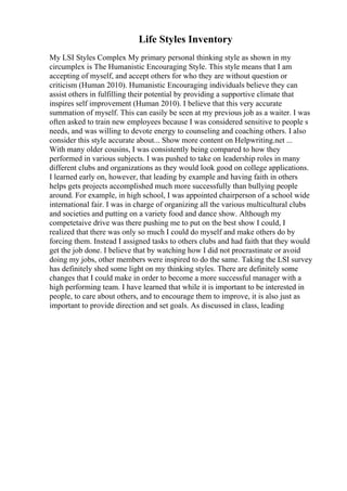 Life Styles Inventory
My LSI Styles Complex My primary personal thinking style as shown in my
circumplex is The Humanistic Encouraging Style. This style means that I am
accepting of myself, and accept others for who they are without question or
criticism (Human 2010). Humanistic Encouraging individuals believe they can
assist others in fulfilling their potential by providing a supportive climate that
inspires self improvement (Human 2010). I believe that this very accurate
summation of myself. This can easily be seen at my previous job as a waiter. I was
often asked to train new employees because I was considered sensitive to people s
needs, and was willing to devote energy to counseling and coaching others. I also
consider this style accurate about... Show more content on Helpwriting.net ...
With many older cousins, I was consistently being compared to how they
performed in various subjects. I was pushed to take on leadership roles in many
different clubs and organizations as they would look good on college applications.
I learned early on, however, that leading by example and having faith in others
helps gets projects accomplished much more successfully than bullying people
around. For example, in high school, I was appointed chairperson of a school wide
international fair. I was in charge of organizing all the various multicultural clubs
and societies and putting on a variety food and dance show. Although my
competetaive drive was there pushing me to put on the best show I could, I
realized that there was only so much I could do myself and make others do by
forcing them. Instead I assigned tasks to others clubs and had faith that they would
get the job done. I believe that by watching how I did not procrastinate or avoid
doing my jobs, other members were inspired to do the same. Taking the LSI survey
has definitely shed some light on my thinking styles. There are definitely some
changes that I could make in order to become a more successful manager with a
high performing team. I have learned that while it is important to be interested in
people, to care about others, and to encourage them to improve, it is also just as
important to provide direction and set goals. As discussed in class, leading
 