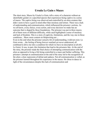 Ursula Le Guin s Mazes
The short story, Mazes by Ursula Le Guin, tells a story of a character without an
identifiable gender or a specified species that experiences being captive in a series
of mazes. The captive being was observed and controlled by an alien creature that
didn t seem to have a goal in mind other than mockery and torture. There was a lack
of understanding and communication, which influenced the prisoner s actions. As
we all know, every choice, every action, and every decision we make has an
outcome that is shaped by those foundations. The prisoner was put in three mazes;
all of them were of different difficulty, while each highlighted a sense of mockery
and lack of freedom. This is a story of captivity, limitations, and the way one in those
conditions... Show more content on Helpwriting.net ...
Even in the end when the prisoner sensed a bit of understanding, it did not exist. Le
Guin wrote, ...the feeling of being forever watched yet never understood, all
combined to drive me into a condition for which we have no description at all (65,
Le Guin). It was, in part, this limitation that lead to the prisoners fate. At the end of
the story, the prisoner made the final choice of attempting communication with the
alien as opposed to living a life being controlled in a maze and further suffering. This
prisoner s attempt at communication at the end of the story led to the recognition of
the alien s clear expression of defeat and sadness. Not all communication is verbal, as
the prisoner learned throughout his experience in the mazes. He chose to dance in
light of the circumstances despite this lack of communication and
 