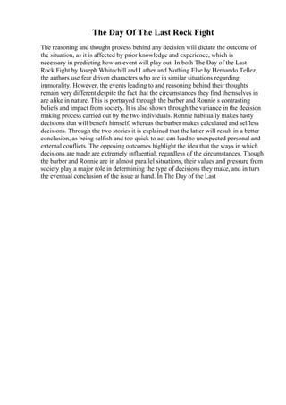 The Day Of The Last Rock Fight
The reasoning and thought process behind any decision will dictate the outcome of
the situation, as it is affected by prior knowledge and experience, which is
necessary in predicting how an event will play out. In both The Day of the Last
Rock Fight by Joseph Whitechill and Lather and Nothing Else by Hernando Tellez,
the authors use fear driven characters who are in similar situations regarding
immorality. However, the events leading to and reasoning behind their thoughts
remain very different despite the fact that the circumstances they find themselves in
are alike in nature. This is portrayed through the barber and Ronnie s contrasting
beliefs and impact from society. It is also shown through the variance in the decision
making process carried out by the two individuals. Ronnie habitually makes hasty
decisions that will benefit himself, whereas the barber makes calculated and selfless
decisions. Through the two stories it is explained that the latter will result in a better
conclusion, as being selfish and too quick to act can lead to unexpected personal and
external conflicts. The opposing outcomes highlight the idea that the ways in which
decisions are made are extremely influential, regardless of the circumstances. Though
the barber and Ronnie are in almost parallel situations, their values and pressure from
society play a major role in determining the type of decisions they make, and in turn
the eventual conclusion of the issue at hand. In The Day of the Last
 