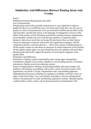 Similarities And Differences Between Deming Juran And
Crosby
Task 4
Differences between deming juran and crosby
Use of measurement
Deming Juran and Crosby considers measurement as very important to improve
quality but they use it in different ways. For Juran and Crosby they view the cost of
quality as a focus of measurement. Cost can measured in dollars and for both Crosby
and Juran they consider that money is the language of management. Success of the
efforts of the quality will be ultimately measured by meeting customer requirements.
Juran normally considers the cost of all the poor quality as a important factor
because it shows how much they are losing. He also knows they are other factors
which are important to measure such as how the organization compares with the
competition and how customers perceive ... Show more content on Helpwriting.net ...
All the quality experts say that there are processes in which inspection will be needed.
All the quality experts agree cost and competition does not compete with each other.
Deming Juran and Crosby support the practice of involving the suppliers in the
quality effort.
Similarities and Differences
Similarities o Quality requires responsibility and a strong upper management
commitment o Quality saves money o Quality is a never ending process o Customer
orientation o Quality arises from reducing variance
Nature of Organizations o Deming: Social Responsibility and moral conduct; the
problems with industry are problems with society o Juran: Focused on parts of the
organization, not whole o Crosby: Organization wide, team building approach
Implementation Processes o Deming: no roadmap is available; nowhere to start; no
steps o Juran and Crosby: Very user friendly; prescriptive; obvious starting points
Ability to do piecemeal o Crosby and Deming: approach is holistic. Deming requires
a radical shift in values o Juran: can be done piecemeal in isolated parts of the
 
