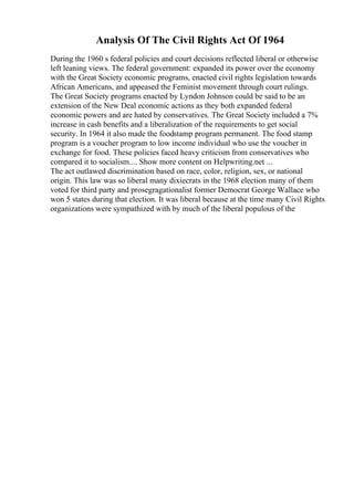 Analysis Of The Civil Rights Act Of 1964
During the 1960 s federal policies and court decisions reflected liberal or otherwise
left leaning views. The federal government: expanded its power over the economy
with the Great Society economic programs, enacted civil rights legislation towards
African Americans, and appeased the Feminist movement through court rulings.
The Great Society programs enacted by Lyndon Johnson could be said to be an
extension of the New Deal economic actions as they both expanded federal
economic powers and are hated by conservatives. The Great Society included a 7%
increase in cash benefits and a liberalization of the requirements to get social
security. In 1964 it also made the foodstamp program permanent. The food stamp
program is a voucher program to low income individual who use the voucher in
exchange for food. These policies faced heavy criticism from conservatives who
compared it to socialism.... Show more content on Helpwriting.net ...
The act outlawed discrimination based on race, color, religion, sex, or national
origin. This law was so liberal many dixiecrats in the 1968 election many of them
voted for third party and prosegragationalist former Democrat George Wallace who
won 5 states during that election. It was liberal because at the time many Civil Rights
organizations were sympathized with by much of the liberal populous of the
 