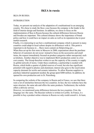 IKEA in russia
IKEA IN RUSSIA
INTRODUCTION
Today, we present our analysis of the adaptation of a multinational in an emerging
country. We chose to study the Ikea s case because the company is the leader in the
field of interior design and furniture. In addition, we chose to focus on the
implementation of Ikea in Russia because the cultural differences between Russia
and Sweden are important. This cultural distance shows the importance of brand
policy and how it could have an impact on sales as well as its reputation due to poor
market research.
Finally, it is interesting to see how a multinational company which is present in many
countries could adapt to local culture despite its differences with it. This point is
important to do business in ... Show more content on Helpwriting.net ...
When Ikea set up his first store in Moscow in 2000, expectations about the purchase
behavior of customers do not occur: instead to focus on the accessories and small
items, the request immediately focused on product categories rather unexpected, such
as kitchens. Another objective was to implement IKEA production center in a low
cost country. The Group therefore wishes to use the capacity of the country to supply
its global network of stores. Under these conditions, a partnership is needed with
Russia, which holds a quarter of global reserves of wood, but also has significant
potential with regard to plastics and aluminum; interest also goes to the reactivation
capacity dormant for textile and ceramic industries. To allow Russian suppliers to
purchase industrial equipment needed, the group spent $400 million. In addition, he
opened his own production unit in St. Petersburg.
In comparing the website of the company in Russia and in France, we saw that there
were a lot of similarities between the two countries. In fact, the two websites have the
same structure, the same ads and offers the same products. Furthermore, the website
offers a delivery service.
However, we mentioned some differences between the two countries. First, the
language isn t the same. The Russian website is written in Cyrillic. In France, it s
possible to buy a product online whereas in Russia we only could consult it. At least,
 