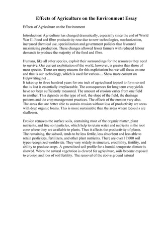 Effects of Agriculture on the Environment Essay
Effects of Agriculture on the Environment
Introduction: Agriculture has changed dramatically, especially since the end of World
War II. Food and fibre productivity rose due to new technologies, mechanization,
increased chemical use, specialization and government policies that favoured
maximizing production. These changes allowed fewer farmers with reduced labour
demands to produce the majority of the food and fibre.
Humans, like all other species, exploit their surroundings for the resources they need
to survive. Our current exploitation of the world, however, is greater than those of
most species. There are many reasons for this exploitation but we will focus on one
and that is our technology, which is used for various ... Show more content on
Helpwriting.net ...
It takes up to three hundred years for one inch of agricultural topsoil to form so soil
that is lost is essentially irreplaceable. The consequences for long term crop yields
have not been sufficiently measured. The amount of erosion varies from one field
to another. This depends on the type of soil, the slope of the field, the drainage
patterns and the crop management practices. The effects of the erosion vary also.
The areas that are better able to sustain erosion without loss of productivity are areas
with deep organic loams. This is more sustainable than the areas where topsoil s are
shallower.
Erosion removes the surface soils, containing most of the organic matter, plant
nutrients, and fine soil particles, which help to retain water and nutrients in the root
zone where they are available to plants. Thus it affects the productivity of plants.
The remaining, the subsoil, tends to be less fertile, less absorbent and less able to
retain pesticides, fertilizers, and other plant nutrients. There are over 17,000 soil
types recognized worldwide. They vary widely in structure, erodibility, fertility, and
ability to produce crops. A generalized soil profile for a humid, temperate climate is
showed. When the natural vegetation is cleared for agriculture, soils become exposed
to erosion and loss of soil fertility. The removal of the above ground natural
 