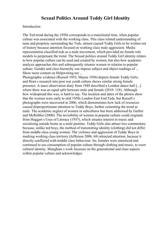 Sexual Politics Around Teddy Girl Identity
Introduction
The Ted trend during the 1950s corresponds to a transitional time, when popular
culture was associated with the working class. This class related understanding of
taste and propriety surrounding the Teds, almost caused Teddy Girls to be written out
of history because attention focused on working class male aggression. Media
representation classified teds as a male movement, which provided no female role
models to perpetuate the trend. The Sexual politics around Teddy Girl identity relates
to how popular culture can be used and created by women, but also how academic
analysis approaches this and subsequently situates women in relation to popular
culture. Gender and class hierarchy can impose subject and object readings of ...
Show more content on Helpwriting.net ...
Photographic evidence (Russell 1955, Mayne 1956) depicts female Teddy Girls,
and Horn s research into post war youth culture shows similar strong female
presence: A mass observation diary from 1949 described a London dance hall [...]
where there was an equal split between male and female (2010: 118). Although
how widespread this was, is hard to say. The location and dates of the photos show
that the women were early to mid 1950s London East End Teds, but Russell s
photographs were uncovered in 2006, which demonstrates how lack of resources
caused disproportionate attention to Teddy Boys, further cementing the trend as
male. The academic neglect of women in subcultures has been addressed by Garber
and McRobbie (2000). The invisibility of women in popular culture could originate
from Hoggart s Uses of Literacy (1957), which situates interest in music and
socialising outside home as a male pastime. Teddy Girls also attract less commentary
because, unlike ted boys, the method of transmitting identity (clothing) did not differ
from middle class young women. The violence and aggression of Teddy Boys in
marking working class territory (Jefferson 2006: 68) attracted attention, because it
directly conflicted with middle class behaviour. So, females were unnoticed and
continued to use consumption of popular culture through clothing and music, to exert
cultural identity. Mungham s work focusses on the generational and class aspects
within popular culture and acknowledges
 