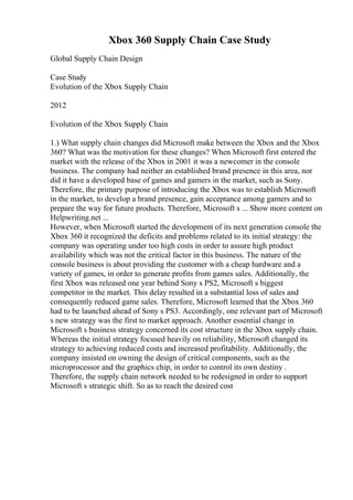 Xbox 360 Supply Chain Case Study
Global Supply Chain Design
Case Study
Evolution of the Xbox Supply Chain
2012
Evolution of the Xbox Supply Chain
1.) What supply chain changes did Microsoft make between the Xbox and the Xbox
360? What was the motivation for these changes? When Microsoft first entered the
market with the release of the Xbox in 2001 it was a newcomer in the console
business. The company had neither an established brand presence in this area, nor
did it have a developed base of games and gamers in the market, such as Sony.
Therefore, the primary purpose of introducing the Xbox was to establish Microsoft
in the market, to develop a brand presence, gain acceptance among gamers and to
prepare the way for future products. Therefore, Microsoft s ... Show more content on
Helpwriting.net ...
However, when Microsoft started the development of its next generation console the
Xbox 360 it recognized the deficits and problems related to its initial strategy: the
company was operating under too high costs in order to assure high product
availability which was not the critical factor in this business. The nature of the
console business is about providing the customer with a cheap hardware and a
variety of games, in order to generate profits from games sales. Additionally, the
first Xbox was released one year behind Sony s PS2, Microsoft s biggest
competitor in the market. This delay resulted in a substantial loss of sales and
consequently reduced game sales. Therefore, Microsoft learned that the Xbox 360
had to be launched ahead of Sony s PS3. Accordingly, one relevant part of Microsoft
s new strategy was the first to market approach. Another essential change in
Microsoft s business strategy concerned its cost structure in the Xbox supply chain.
Whereas the initial strategy focused heavily on reliability, Microsoft changed its
strategy to achieving reduced costs and increased profitability. Additionally, the
company insisted on owning the design of critical components, such as the
microprocessor and the graphics chip, in order to control its own destiny .
Therefore, the supply chain network needed to be redesigned in order to support
Microsoft s strategic shift. So as to reach the desired cost
 
