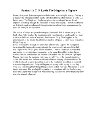 Fantasy In C. S. Lewis The Magician s Nephew
Fantasy is a genre that uses supernatural situations as a main plot setting. Fantasy is
a measure by which responders can be introduced to important notions in texts. C.S.
Lewis novel, The Magician s Nephew explores the creation of Narnia. Lewis
explores friendship through the characters of Polly and Digory. The notion of Good
vs. Evil and magic are also used throughout the novel and helps us understand the
need for fantasyin our own lives.
The notion of magic is explored throughout the novel. This is shown early in the
book when Polly touches the magic rings and vanishes out of Uncle Andrew s study
without a flash or a noise of any sort, there was no Polly. This happens at the
complication of the novel, this abnormal incident intrigues ... Show more content on
Helpwriting.net ...
Lewis explores this through the characters of Polly and Digory. An example of
their friendship is part of the resolution of the story when Lewis stated that Polly
and Digory were always great friends after that. The final narration explores the
everlasting between the two protagonists in the story. Friendship is also shown
when Aslan has just finished the creation of when he tells the creatures I give you
Narnia, I give you the stars and I give you myself. This is the characterisation of
Aslan. The author uses Aslan s words to further the allegory of the creation of the
world, God s gift to us in friendship. Also in the resolution friendship is explored
when time is passing and Polly and Digory are getting older saying If ever they
were sad, They thought of that golden goodness and all was well Alliteration is used
in this statement. The words golden goodness is associated with the final memory
Polly and Digory had shared with Aslan showing readers what a true friendship they
shared with each other and
 