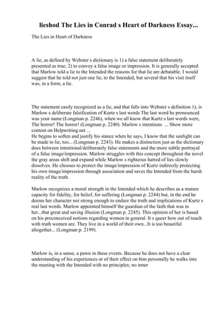 lieshod The Lies in Conrad s Heart of Darkness Essay...
The Lies in Heart of Darkness
A lie, as defined by Webster s dictionary is 1) a false statement deliberately
presented as true; 2) to convey a false image or impression. It is generally accepted
that Marlow told a lie to the Intended the reasons for that lie are debatable. I would
suggest that he told not just one lie, to the Intended, but several that his visit itself
was, in a form, a lie.
The statement easily recognized as a lie, and that falls into Webster s definition 1), is
Marlow s deliberate falsification of Kurtz s last words The last word he pronounced
was your name (Longman p. 2246), when we all know that Kurtz s last words were,
The horror! The horror! (Longman p. 2240). Marlow s intentions ... Show more
content on Helpwriting.net ...
He begins to soften and justify his stance when he says, I know that the sunlight can
be made to lie, too... (Longman p. 2243). He makes a distinction just as the dictionary
does between intentional/deliberately false statements and the more subtle portrayal
of a false image/impression. Marlow struggles with this concept throughout the novel
the gray areas shift and expand while Marlow s righteous hatred of lies slowly
dissolves. He chooses to protect the image/impression of Kurtz indirectly protecting
his own image/impression through association and saves the Intended from the harsh
reality of the truth.
Marlow recognizes a moral strength in the Intended which he describes as a mature
capacity for fidelity, for belief, for suffering (Longman p. 2244) but, in the end he
deems her character not strong enough to endure the truth and implications of Kurtz s
real last words. Marlow appointed himself the guardian of the faith that was in
her...that great and saving illusion (Longman p. 2245). This opinion of her is based
on his preconceived notions regarding women in general. It s queer how out of touch
with truth women are. They live in a world of their own...It is too beautiful
altogether... (Longman p. 2199).
Marlow is, in a sense, a pawn in these events. Because he does not have a clear
understanding of his experiences or of their effect on him personally he walks into
the meeting with the Intended with no principles; no inner
 