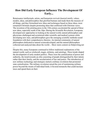 How Did Early European Influence The Development Of
Early...
Renaissance intellectuals, artists, and humanists revived classical motifs, values,
models, ideas, and philosophies that glorified humans and made them the measure of
all things, and they formulated new ideas and techniques based on these ideas; most
remained Christians despite promoting ideas that conflicted with Christian views.
The invention of the printing press in the 15th century accelerated the spread of these
new ideas, especially north of the Alps. During the Scientific Revolution, Europeans
developed new approaches to looking at the natural world, natural philosophers and
physicians challenged and scrutinized older scientific and medical systems while
developing new ones, and philosophers gave the emerging scientific methoda sound
foundation with their comprehensive theories. An internal community of natural
philosophers dedicated to natural sciencedeveloped, and the natural philosophers
collected and analyzed data about the world.... Show more content on Helpwriting.net
...
Despite this, many Europeans continued to follow traditional explanations of the
natural world, such as witchcraft, magic, alchemy, and astrology. Three trends shaped
the development of early modern politics. These were the centralization of power and
authority, the trend towards an elite consisting of people distinguished by their talents
rather than their family, and the secularization of law and justice. The introduction of
new military technology and strategies started a military revolution that promoted
state centralization. The military revolution raised the cost of maintaining military
power beyond the means of individual lords; it favored monarchs that could increase
taxes and spend them on their
 