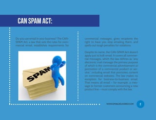 Do you use email in your business? The CAN-
SPAM Act, a law that sets the rules for com-
mercial email, establishes requirements for
CAN SPAM ACT:
commercial messages, gives recipients the
right to have you stop emailing them, and
spells out tough penalties for violations.
Despite its name, the CAN-SPAM Act doesn’t
apply just to bulk email. It covers all commer-
cial messages, which the law defines as “any
electronic mail message the primary purpose
of which is the commercial advertisement or
promotion of a commercial product or ser-
vice,” including email that promotes content
on commercial websites. The law makes no
exception for business-to-business email.
That means all email – for example, a mes-
sage to former customers announcing a new
product line – must comply with the law.
WWW.EMAILDELIVERED.COM 2
 