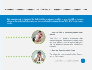 CAN SPAM ACT
1. Don’t use false or misleading header infor-
mation.
Your “From,” “To,” “Reply-To,” and routing infor-
mation – including the originating domain name
and email address – must be accurate and iden-
tify the person or business who initiated the
message.
2. Don’t use deceptive subject lines.
The subject line must accurately reflect the con-
tent of the message.
Each separate email in violation of the CAN-SPAM Act is subject to penalties of up to $16,000, so non-com-
pliance can be costly. But following the law isn’t complicated. Here’s a rundown of CAN-SPAM’s main require-
ments:
3www.EmailDelivered.com (C) Copyright 2013
 