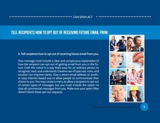 5. Tell recipients how to opt out of receiving future email from you.
Your message must include a clear and conspicuous explanation of
how the recipient can opt out of getting email from you in the fu-
ture. Craft the notice in a way that’s easy for an ordinary person to
recognize, read, and understand. Creative use of type size, color, and
location can improve clarity. Give a return email address or anoth-
er easy Internet-based way to allow people to communicate their
choice to you. You may create a menu to allow a recipient to opt out
of certain types of messages, but you must include the option to
stop all commercial messages from you. Make sure your spam filter
doesn’t block these opt-out requests.
Tell recipients how to opt out of receiving future email from
CAN SPAM ACT
5www.EmailDelivered.com (C) Copyright 2013
 