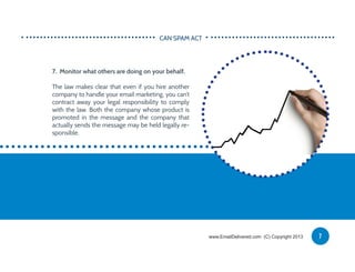 7. Monitor what others are doing on your behalf.
The law makes clear that even if you hire another
company to handle your email marketing, you can’t
contract away your legal responsibility to comply
with the law. Both the company whose product is
promoted in the message and the company that
actually sends the message may be held legally re-
sponsible.
CAN SPAM ACT
7www.EmailDelivered.com (C) Copyright 2013
 