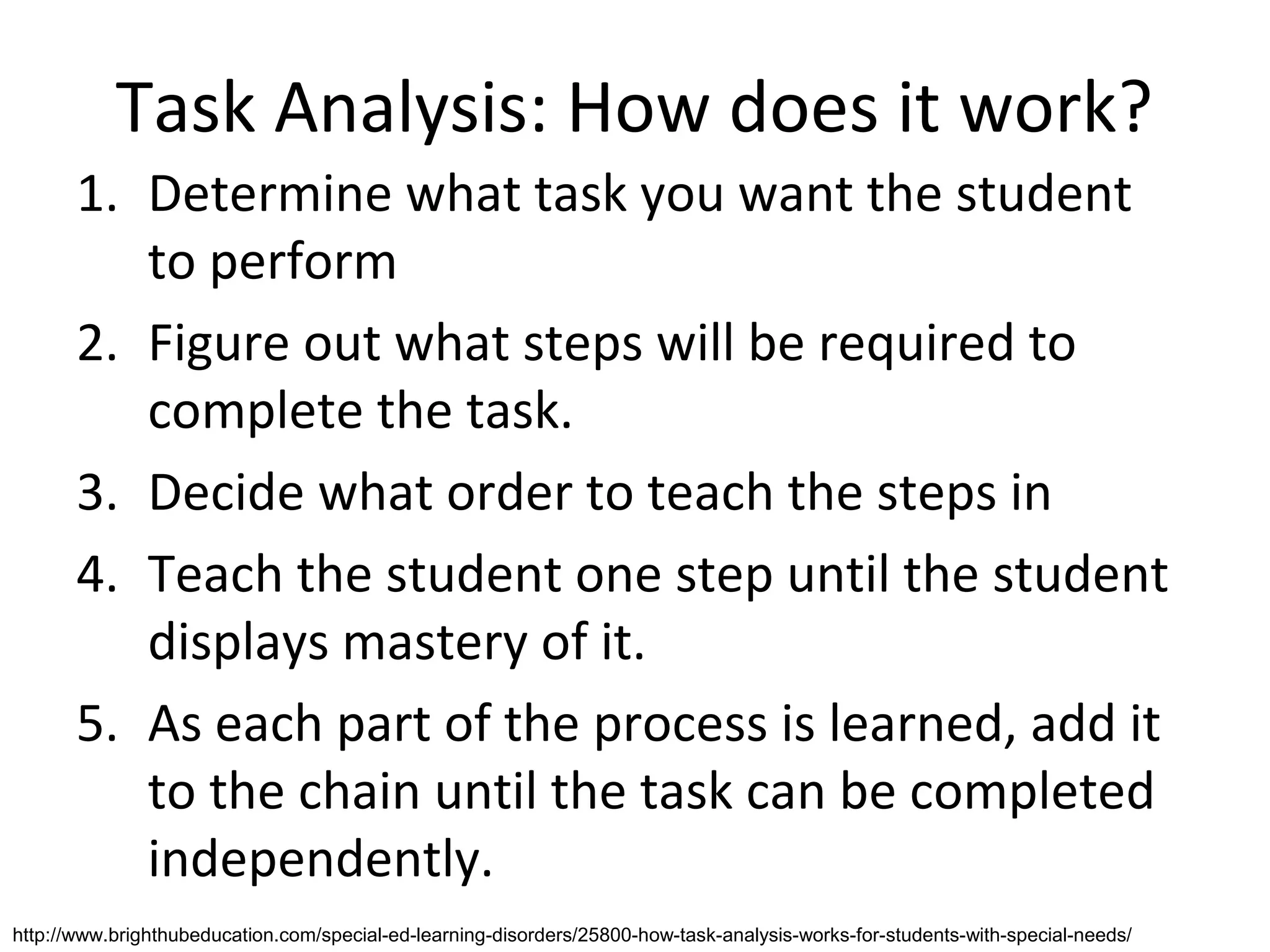 Task Analysis: How does it work?
       1. Determine what task you want the student
          to perform
       2. Figure out what steps will be required to
          complete the task.
       3. Decide what order to teach the steps in
       4. Teach the student one step until the student
          displays mastery of it.
       5. As each part of the process is learned, add it
          to the chain until the task can be completed
          independently.
http://www.brighthubeducation.com/special-ed-learning-disorders/25800-how-task-analysis-works-for-students-with-special-needs/
 