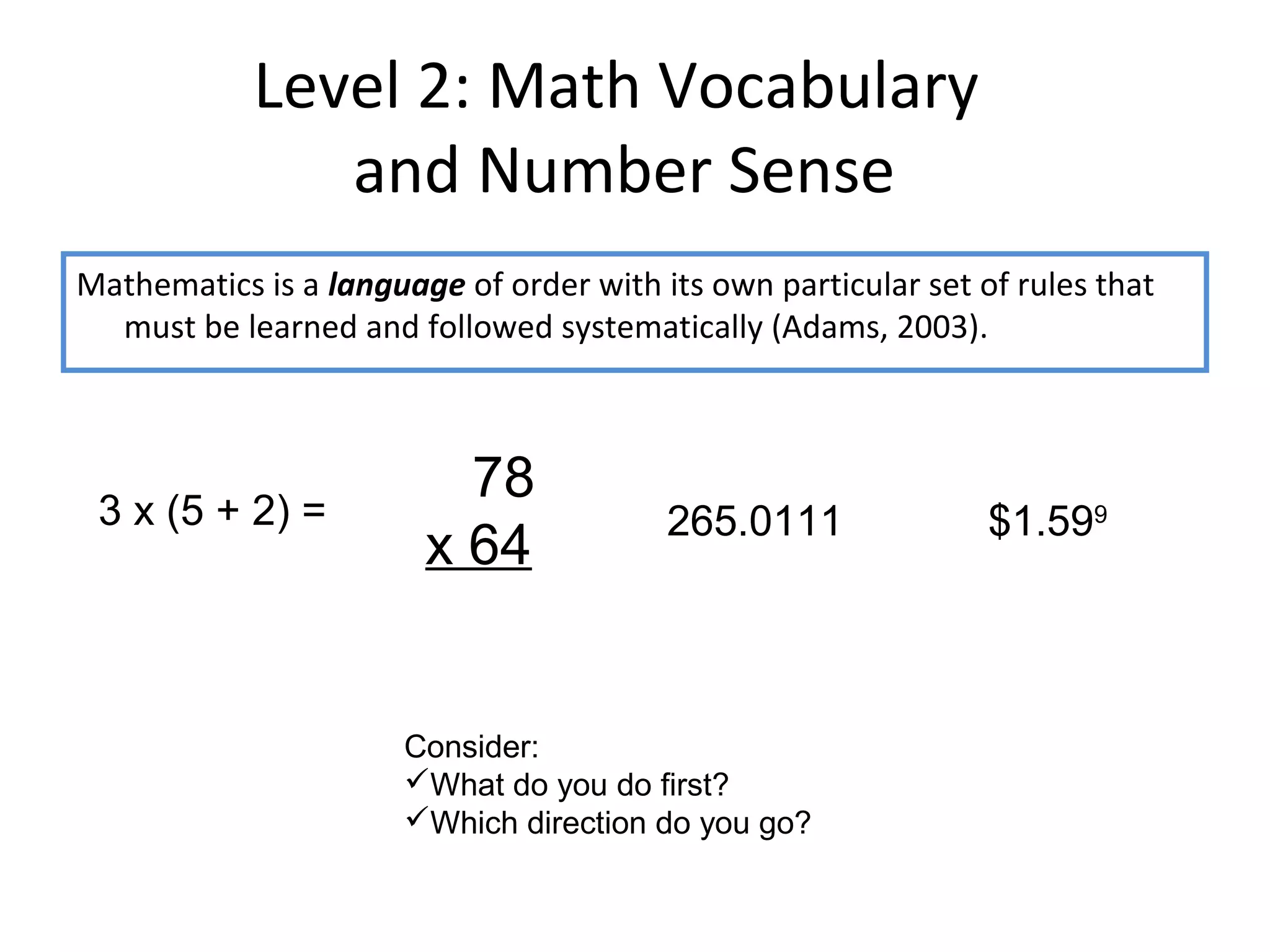 Level 2: Math Vocabulary
               and Number Sense
Mathematics is a language of order with its own particular set of rules that
  must be learned and followed systematically (Adams, 2003).



                          78
 3 x (5 + 2) =                           265.0111               $1.599
                        x 64


                       Consider:
                       What do you do first?
                       Which direction do you go?
 