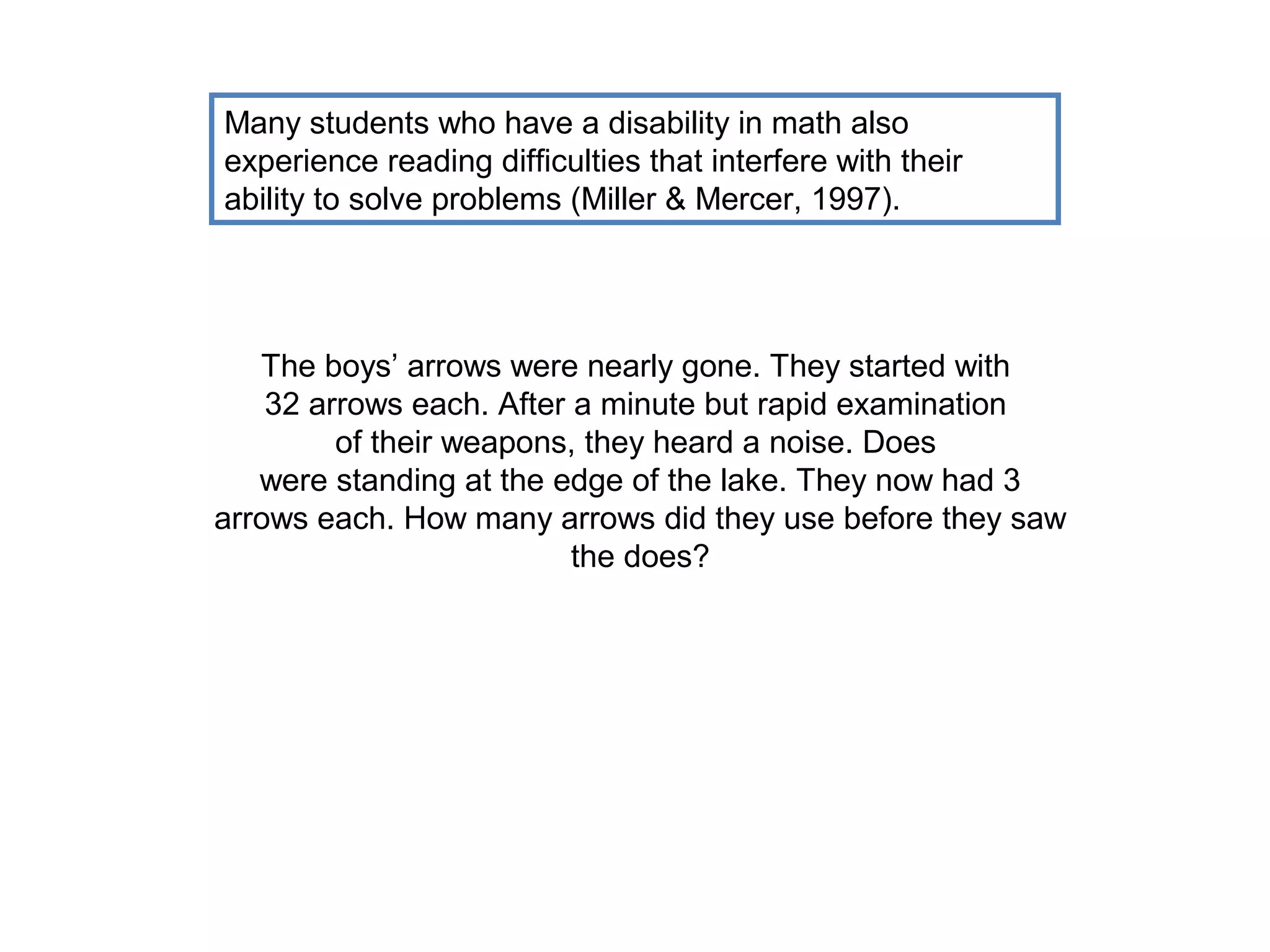 Many students who have a disability in math also
experience reading difficulties that interfere with their
ability to solve problems (Miller & Mercer, 1997).




   The boys’ arrows were nearly gone. They started with
    32 arrows each. After a minute but rapid examination
         of their weapons, they heard a noise. Does
   were standing at the edge of the lake. They now had 3
arrows each. How many arrows did they use before they saw
                          the does?
 