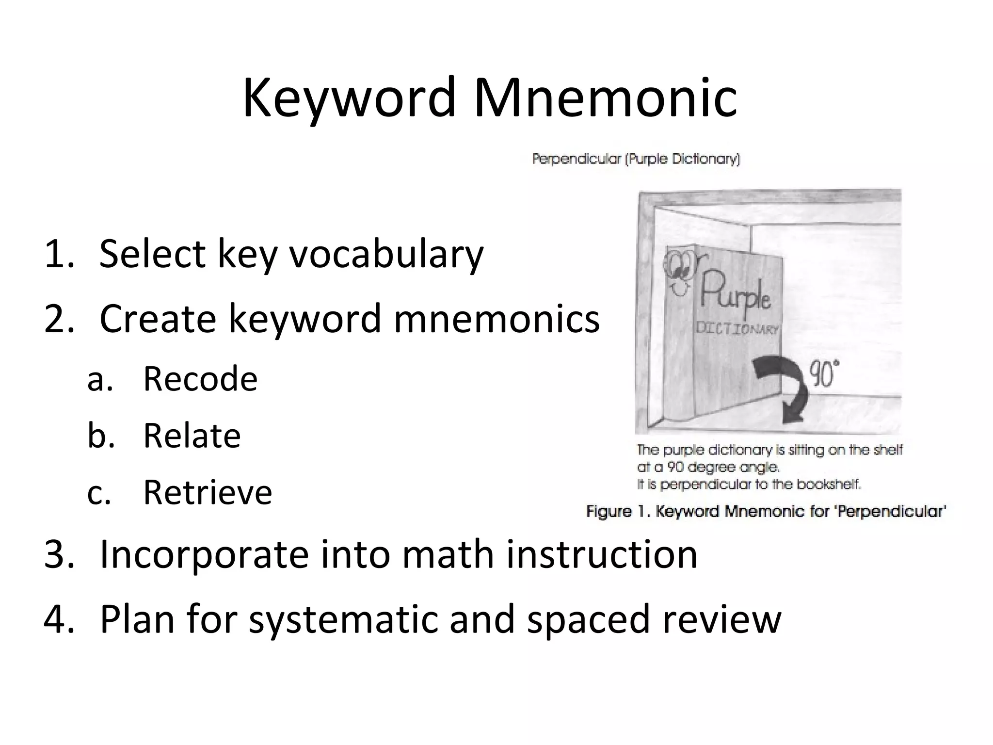 Keyword Mnemonic

1. Select key vocabulary
2. Create keyword mnemonics
  a. Recode
  b. Relate
  c. Retrieve
3. Incorporate into math instruction
4. Plan for systematic and spaced review
 