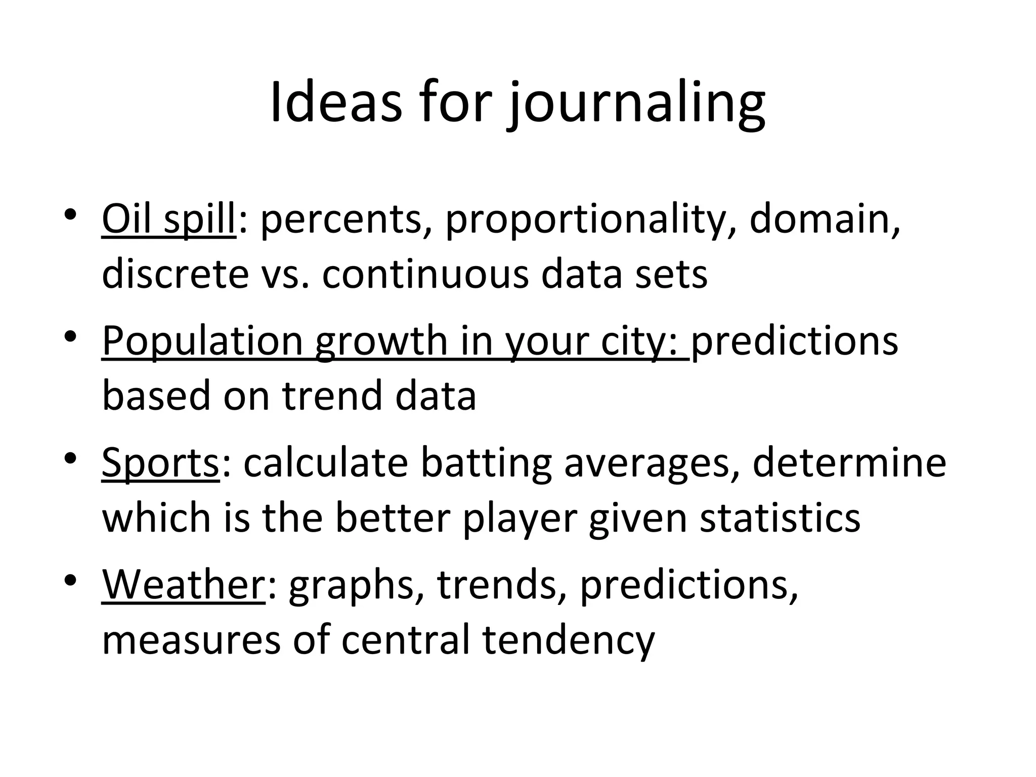 Ideas for journaling
• Oil spill: percents, proportionality, domain,
  discrete vs. continuous data sets
• Population growth in your city: predictions
  based on trend data
• Sports: calculate batting averages, determine
  which is the better player given statistics
• Weather: graphs, trends, predictions,
  measures of central tendency
 
