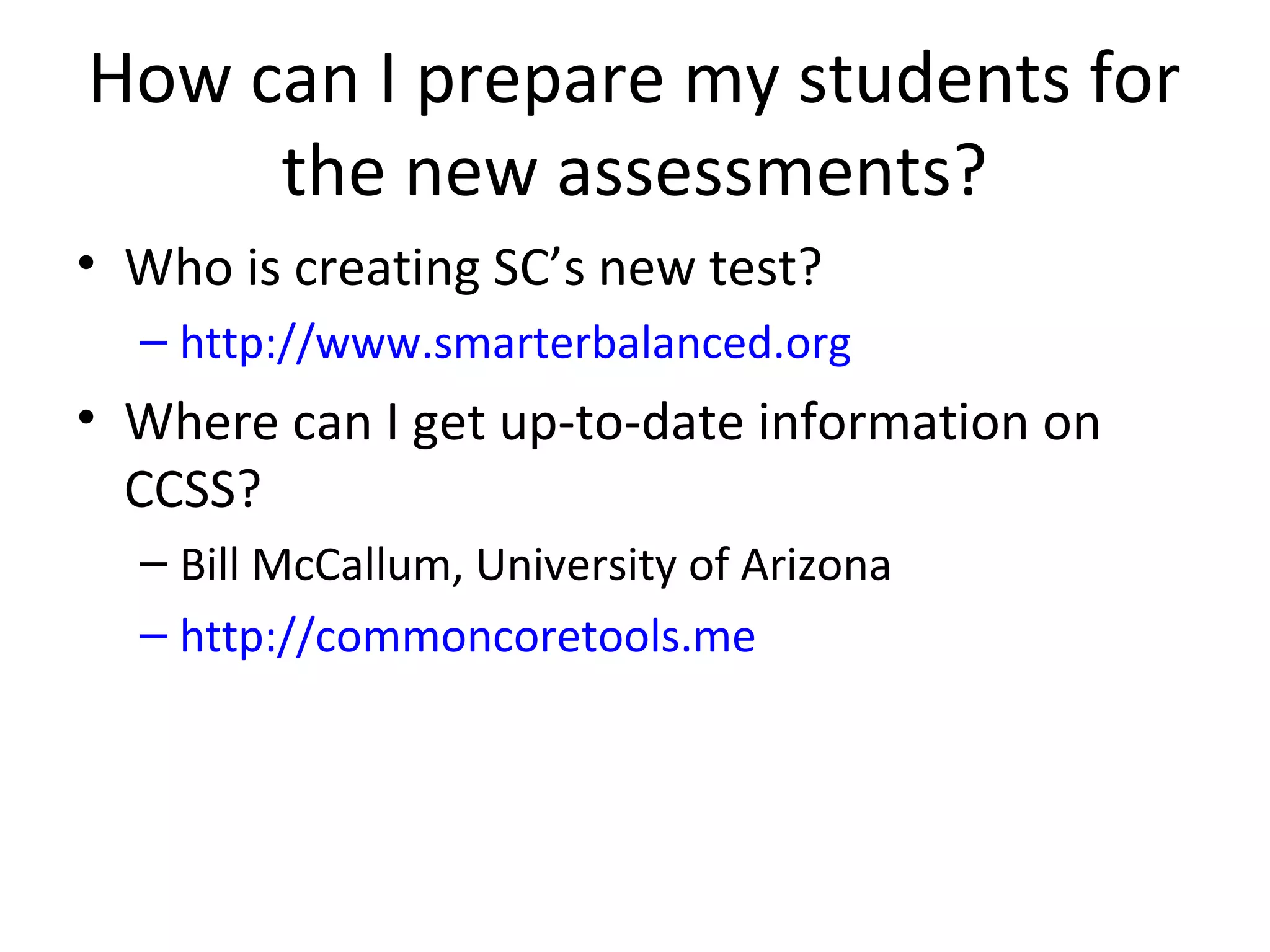 How can I prepare my students for
     the new assessments?
• Who is creating SC’s new test?
  – http://www.smarterbalanced.org
• Where can I get up-to-date information on
  CCSS?
  – Bill McCallum, University of Arizona
  – http://commoncoretools.me
 