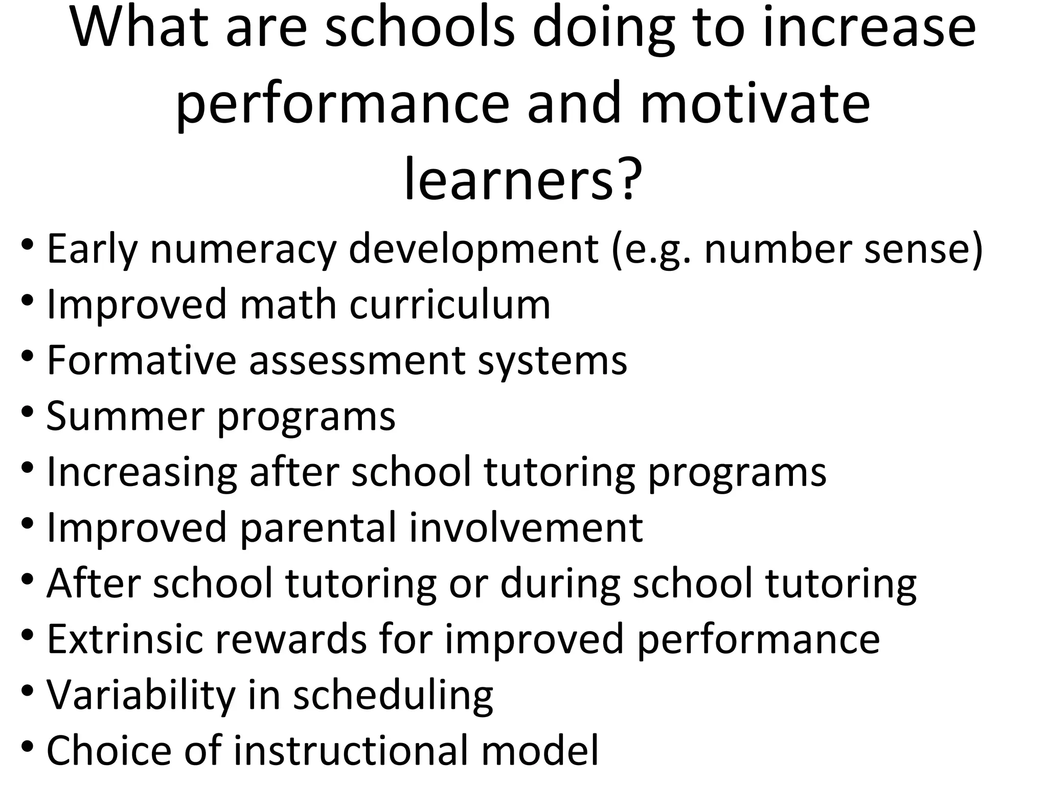 What are schools doing to increase
     performance and motivate
              learners?
• Early numeracy development (e.g. number sense)
• Improved math curriculum
• Formative assessment systems
• Summer programs
• Increasing after school tutoring programs
• Improved parental involvement
• After school tutoring or during school tutoring
• Extrinsic rewards for improved performance
• Variability in scheduling
• Choice of instructional model
 